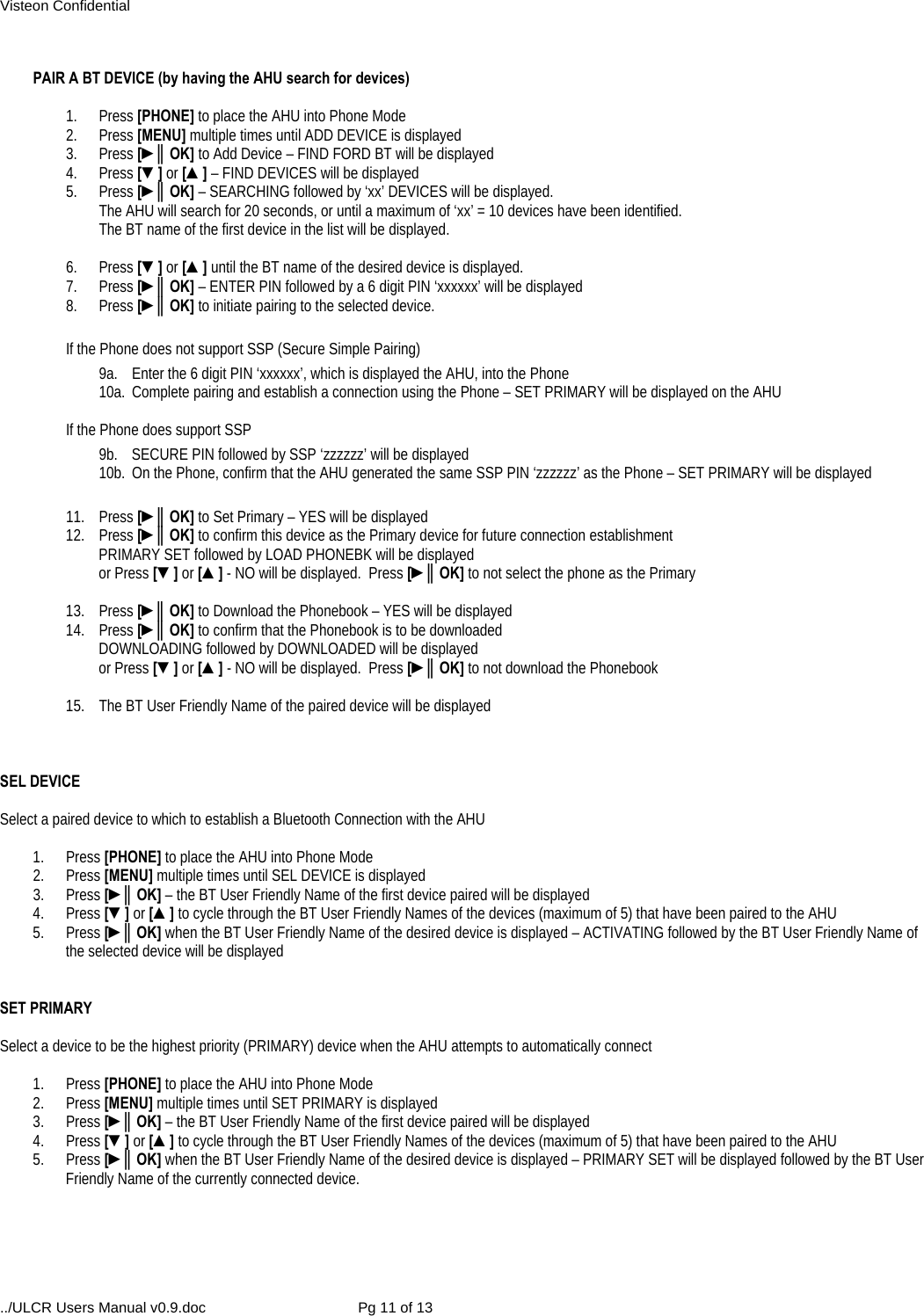 Visteon Confidential ../ULCR Users Manual v0.9.doc  Pg 11 of 13  PAIR A BT DEVICE (by having the AHU search for devices)  1. Press [PHONE] to place the AHU into Phone Mode 2. Press [MENU] multiple times until ADD DEVICE is displayed 3. Press [►║OK] to Add Device – FIND FORD BT will be displayed 4. Press [▼] or [▲] – FIND DEVICES will be displayed 5. Press [►║OK] – SEARCHING followed by ‘xx’ DEVICES will be displayed.   The AHU will search for 20 seconds, or until a maximum of ‘xx’ = 10 devices have been identified.   The BT name of the first device in the list will be displayed.   6. Press [▼] or [▲] until the BT name of the desired device is displayed. 7.   Press [►║OK] – ENTER PIN followed by a 6 digit PIN ‘xxxxxx’ will be displayed 8. Press [►║OK] to initiate pairing to the selected device.  If the Phone does not support SSP (Secure Simple Pairing) 9a.  Enter the 6 digit PIN ‘xxxxxx’, which is displayed the AHU, into the Phone 10a.  Complete pairing and establish a connection using the Phone – SET PRIMARY will be displayed on the AHU  If the Phone does support SSP 9b.  SECURE PIN followed by SSP ‘zzzzzz’ will be displayed 10b.  On the Phone, confirm that the AHU generated the same SSP PIN ‘zzzzzz’ as the Phone – SET PRIMARY will be displayed   11. Press [►║OK] to Set Primary – YES will be displayed 12. Press [►║OK] to confirm this device as the Primary device for future connection establishment PRIMARY SET followed by LOAD PHONEBK will be displayed  or Press [▼] or [▲] - NO will be displayed.  Press [►║OK] to not select the phone as the Primary  13. Press [►║OK] to Download the Phonebook – YES will be displayed 14. Press [►║OK] to confirm that the Phonebook is to be downloaded DOWNLOADING followed by DOWNLOADED will be displayed  or Press [▼] or [▲] - NO will be displayed.  Press [►║OK] to not download the Phonebook  15.  The BT User Friendly Name of the paired device will be displayed    SEL DEVICE  Select a paired device to which to establish a Bluetooth Connection with the AHU  1. Press [PHONE] to place the AHU into Phone Mode 2. Press [MENU] multiple times until SEL DEVICE is displayed 3. Press [►║OK] – the BT User Friendly Name of the first device paired will be displayed 4. Press [▼] or [▲] to cycle through the BT User Friendly Names of the devices (maximum of 5) that have been paired to the AHU 5. Press [►║OK] when the BT User Friendly Name of the desired device is displayed – ACTIVATING followed by the BT User Friendly Name of the selected device will be displayed   SET PRIMARY  Select a device to be the highest priority (PRIMARY) device when the AHU attempts to automatically connect  1. Press [PHONE] to place the AHU into Phone Mode 2. Press [MENU] multiple times until SET PRIMARY is displayed 3. Press [►║OK] – the BT User Friendly Name of the first device paired will be displayed 4. Press [▼] or [▲] to cycle through the BT User Friendly Names of the devices (maximum of 5) that have been paired to the AHU 5. Press [►║OK] when the BT User Friendly Name of the desired device is displayed – PRIMARY SET will be displayed followed by the BT User Friendly Name of the currently connected device.  