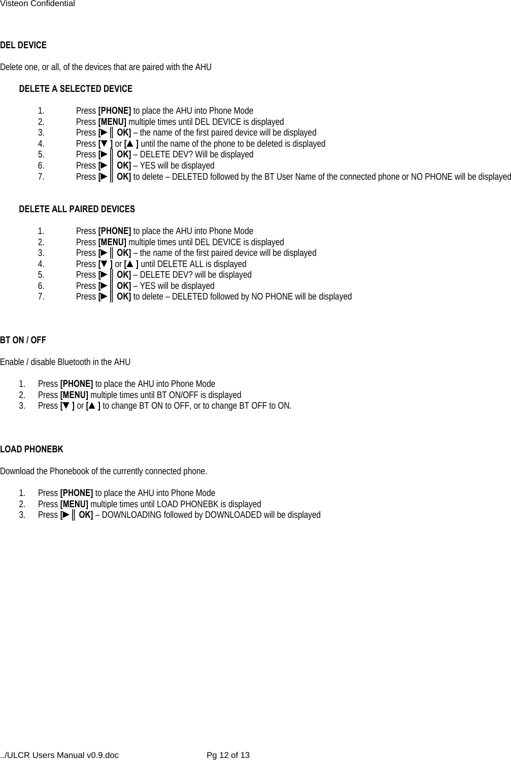 Visteon Confidential ../ULCR Users Manual v0.9.doc  Pg 12 of 13  DEL DEVICE  Delete one, or all, of the devices that are paired with the AHU  DELETE A SELECTED DEVICE  1. Press [PHONE] to place the AHU into Phone Mode 2. Press [MENU] multiple times until DEL DEVICE is displayed 3. Press [►║OK] – the name of the first paired device will be displayed 4. Press [▼] or [▲] until the name of the phone to be deleted is displayed 5. Press [►║OK] – DELETE DEV? Will be displayed 6. Press [►║OK] – YES will be displayed 7. Press [►║OK] to delete – DELETED followed by the BT User Name of the connected phone or NO PHONE will be displayed   DELETE ALL PAIRED DEVICES  1. Press [PHONE] to place the AHU into Phone Mode 2. Press [MENU] multiple times until DEL DEVICE is displayed 3. Press [►║OK] – the name of the first paired device will be displayed 4. Press [▼] or [▲] until DELETE ALL is displayed 5. Press [►║OK] – DELETE DEV? will be displayed 6. Press [►║OK] – YES will be displayed 7. Press [►║OK] to delete – DELETED followed by NO PHONE will be displayed    BT ON / OFF   Enable / disable Bluetooth in the AHU  1. Press [PHONE] to place the AHU into Phone Mode 2. Press [MENU] multiple times until BT ON/OFF is displayed 3. Press [▼] or [▲] to change BT ON to OFF, or to change BT OFF to ON.    LOAD PHONEBK  Download the Phonebook of the currently connected phone.  1. Press [PHONE] to place the AHU into Phone Mode 2. Press [MENU] multiple times until LOAD PHONEBK is displayed 3. Press [►║OK] – DOWNLOADING followed by DOWNLOADED will be displayed   