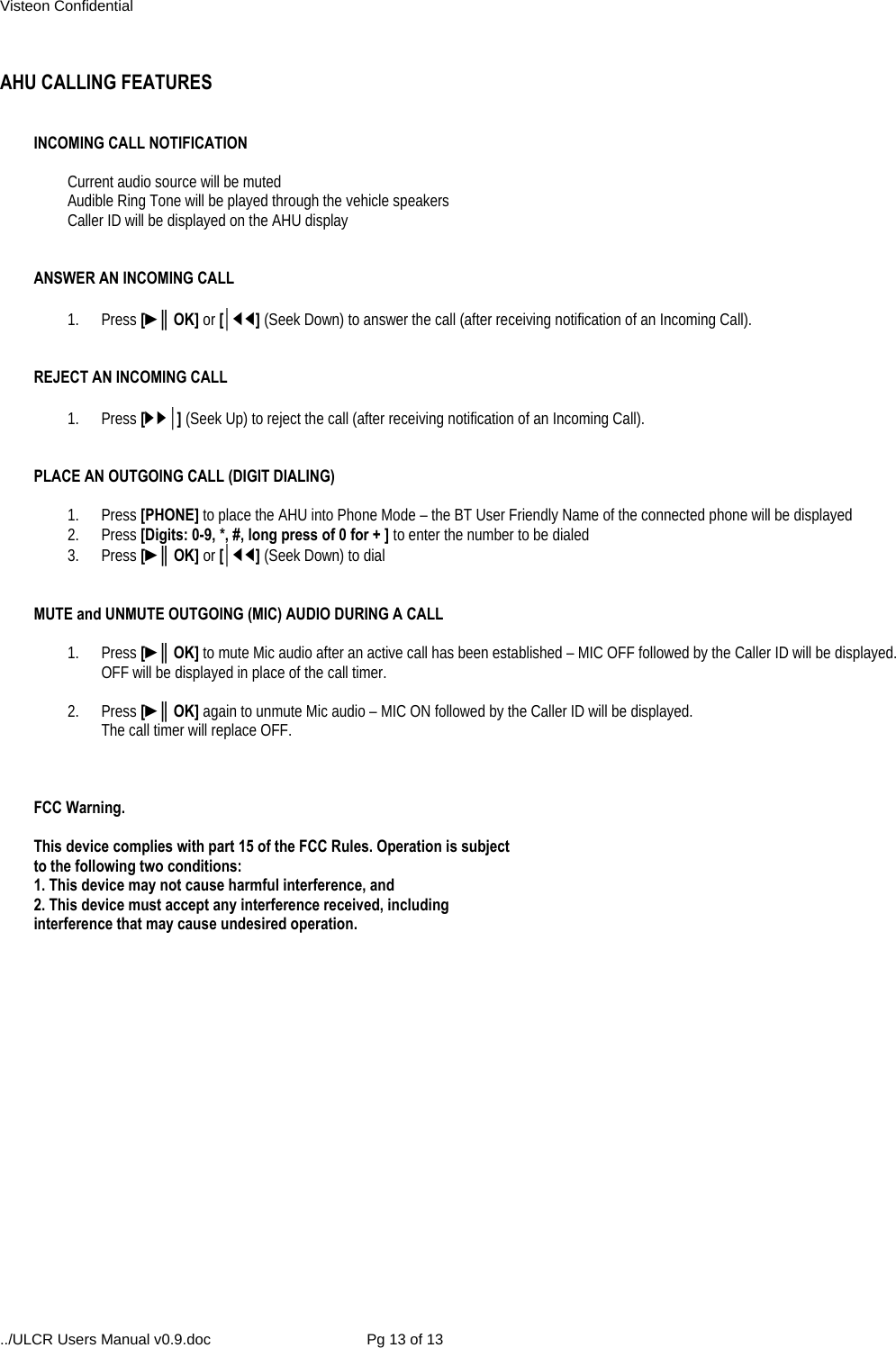 Visteon Confidential ../ULCR Users Manual v0.9.doc  Pg 13 of 13  AHU CALLING FEATURES   INCOMING CALL NOTIFICATION  Current audio source will be muted Audible Ring Tone will be played through the vehicle speakers Caller ID will be displayed on the AHU display   ANSWER AN INCOMING CALL   1. Press [►║OK] or [│◄◄] (Seek Down) to answer the call (after receiving notification of an Incoming Call).   REJECT AN INCOMING CALL   1. Press [►►│] (Seek Up) to reject the call (after receiving notification of an Incoming Call).   PLACE AN OUTGOING CALL (DIGIT DIALING)  1. Press [PHONE] to place the AHU into Phone Mode – the BT User Friendly Name of the connected phone will be displayed 2. Press [Digits: 0-9, *, #, long press of 0 for + ] to enter the number to be dialed 3. Press [►║OK] or [│◄◄] (Seek Down) to dial   MUTE and UNMUTE OUTGOING (MIC) AUDIO DURING A CALL  1. Press [►║OK] to mute Mic audio after an active call has been established – MIC OFF followed by the Caller ID will be displayed.   OFF will be displayed in place of the call timer.  2. Press [►║OK] again to unmute Mic audio – MIC ON followed by the Caller ID will be displayed. The call timer will replace OFF.    FCC Warning.  This device complies with part 15 of the FCC Rules. Operation is subject to the following two conditions: 1. This device may not cause harmful interference, and 2. This device must accept any interference received, including interference that may cause undesired operation. 