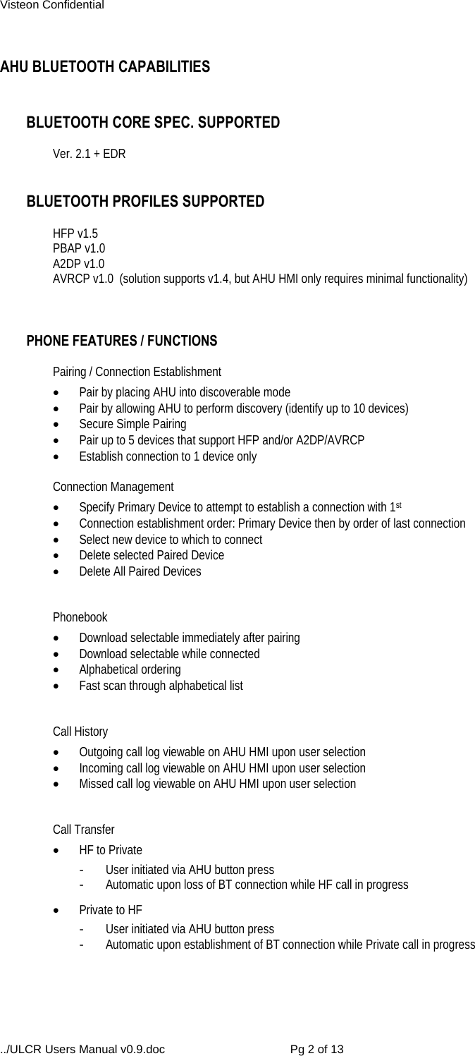 Visteon Confidential ../ULCR Users Manual v0.9.doc  Pg 2 of 13  AHU BLUETOOTH CAPABILITIES   BLUETOOTH CORE SPEC. SUPPORTED  Ver. 2.1 + EDR   BLUETOOTH PROFILES SUPPORTED  HFP v1.5 PBAP v1.0 A2DP v1.0 AVRCP v1.0  (solution supports v1.4, but AHU HMI only requires minimal functionality)    PHONE FEATURES / FUNCTIONS  Pairing / Connection Establishment  Pair by placing AHU into discoverable mode  Pair by allowing AHU to perform discovery (identify up to 10 devices)  Secure Simple Pairing  Pair up to 5 devices that support HFP and/or A2DP/AVRCP  Establish connection to 1 device only  Connection Management  Specify Primary Device to attempt to establish a connection with 1st  Connection establishment order: Primary Device then by order of last connection   Select new device to which to connect  Delete selected Paired Device  Delete All Paired Devices   Phonebook  Download selectable immediately after pairing  Download selectable while connected  Alphabetical ordering  Fast scan through alphabetical list   Call History  Outgoing call log viewable on AHU HMI upon user selection  Incoming call log viewable on AHU HMI upon user selection  Missed call log viewable on AHU HMI upon user selection   Call Transfer  HF to Private -  User initiated via AHU button press -  Automatic upon loss of BT connection while HF call in progress  Private to HF -  User initiated via AHU button press -  Automatic upon establishment of BT connection while Private call in progress  