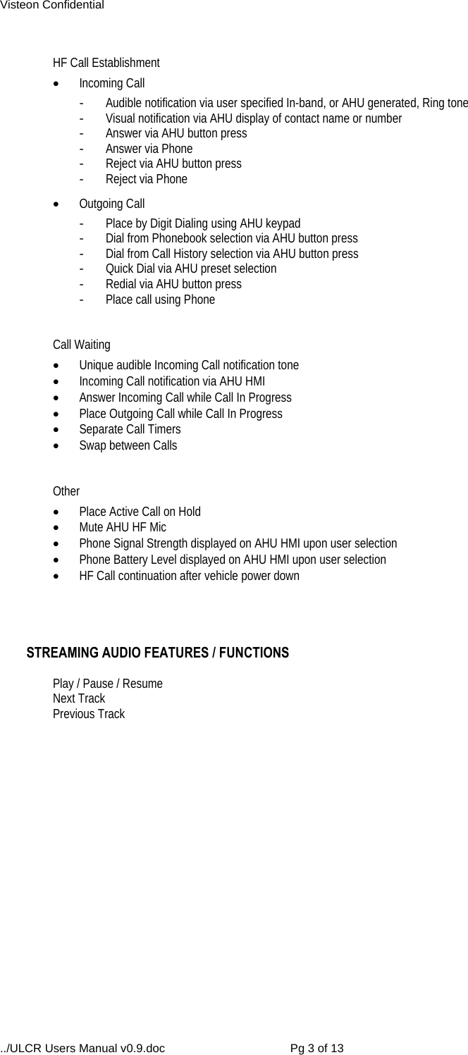 Visteon Confidential ../ULCR Users Manual v0.9.doc  Pg 3 of 13  HF Call Establishment  Incoming Call -  Audible notification via user specified In-band, or AHU generated, Ring tone -  Visual notification via AHU display of contact name or number -  Answer via AHU button press -  Answer via Phone -  Reject via AHU button press -  Reject via Phone  Outgoing Call -  Place by Digit Dialing using AHU keypad -  Dial from Phonebook selection via AHU button press -  Dial from Call History selection via AHU button press -  Quick Dial via AHU preset selection -  Redial via AHU button press -  Place call using Phone   Call Waiting  Unique audible Incoming Call notification tone  Incoming Call notification via AHU HMI  Answer Incoming Call while Call In Progress  Place Outgoing Call while Call In Progress  Separate Call Timers  Swap between Calls   Other  Place Active Call on Hold  Mute AHU HF Mic  Phone Signal Strength displayed on AHU HMI upon user selection   Phone Battery Level displayed on AHU HMI upon user selection   HF Call continuation after vehicle power down     STREAMING AUDIO FEATURES / FUNCTIONS  Play / Pause / Resume Next Track Previous Track          