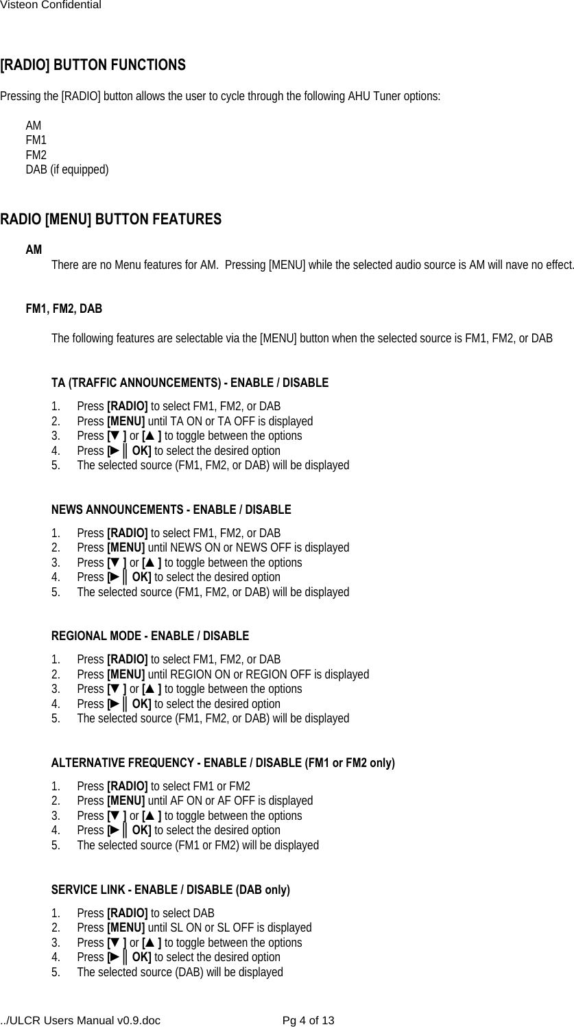 Visteon Confidential ../ULCR Users Manual v0.9.doc  Pg 4 of 13  [RADIO] BUTTON FUNCTIONS   Pressing the [RADIO] button allows the user to cycle through the following AHU Tuner options:  AM  FM1  FM2  DAB (if equipped)    RADIO [MENU] BUTTON FEATURES   AM   There are no Menu features for AM.  Pressing [MENU] while the selected audio source is AM will nave no effect.   FM1, FM2, DAB     The following features are selectable via the [MENU] button when the selected source is FM1, FM2, or DAB      TA (TRAFFIC ANNOUNCEMENTS) - ENABLE / DISABLE 1. Press [RADIO] to select FM1, FM2, or DAB 2. Press [MENU] until TA ON or TA OFF is displayed 3. Press [▼] or [▲] to toggle between the options 4. Press [►║OK] to select the desired option 5.  The selected source (FM1, FM2, or DAB) will be displayed     NEWS ANNOUNCEMENTS - ENABLE / DISABLE 1. Press [RADIO] to select FM1, FM2, or DAB  2. Press [MENU] until NEWS ON or NEWS OFF is displayed 3. Press [▼] or [▲] to toggle between the options 4. Press [►║OK] to select the desired option 5.  The selected source (FM1, FM2, or DAB) will be displayed   REGIONAL MODE - ENABLE / DISABLE 1. Press [RADIO] to select FM1, FM2, or DAB  2. Press [MENU] until REGION ON or REGION OFF is displayed 3. Press [▼] or [▲] to toggle between the options 4. Press [►║OK] to select the desired option 5.  The selected source (FM1, FM2, or DAB) will be displayed   ALTERNATIVE FREQUENCY - ENABLE / DISABLE (FM1 or FM2 only) 1. Press [RADIO] to select FM1 or FM2  2. Press [MENU] until AF ON or AF OFF is displayed 3. Press [▼] or [▲] to toggle between the options 4. Press [►║OK] to select the desired option 5.  The selected source (FM1 or FM2) will be displayed   SERVICE LINK - ENABLE / DISABLE (DAB only) 1. Press [RADIO] to select DAB  2. Press [MENU] until SL ON or SL OFF is displayed 3. Press [▼] or [▲] to toggle between the options 4. Press [►║OK] to select the desired option 5.  The selected source (DAB) will be displayed 