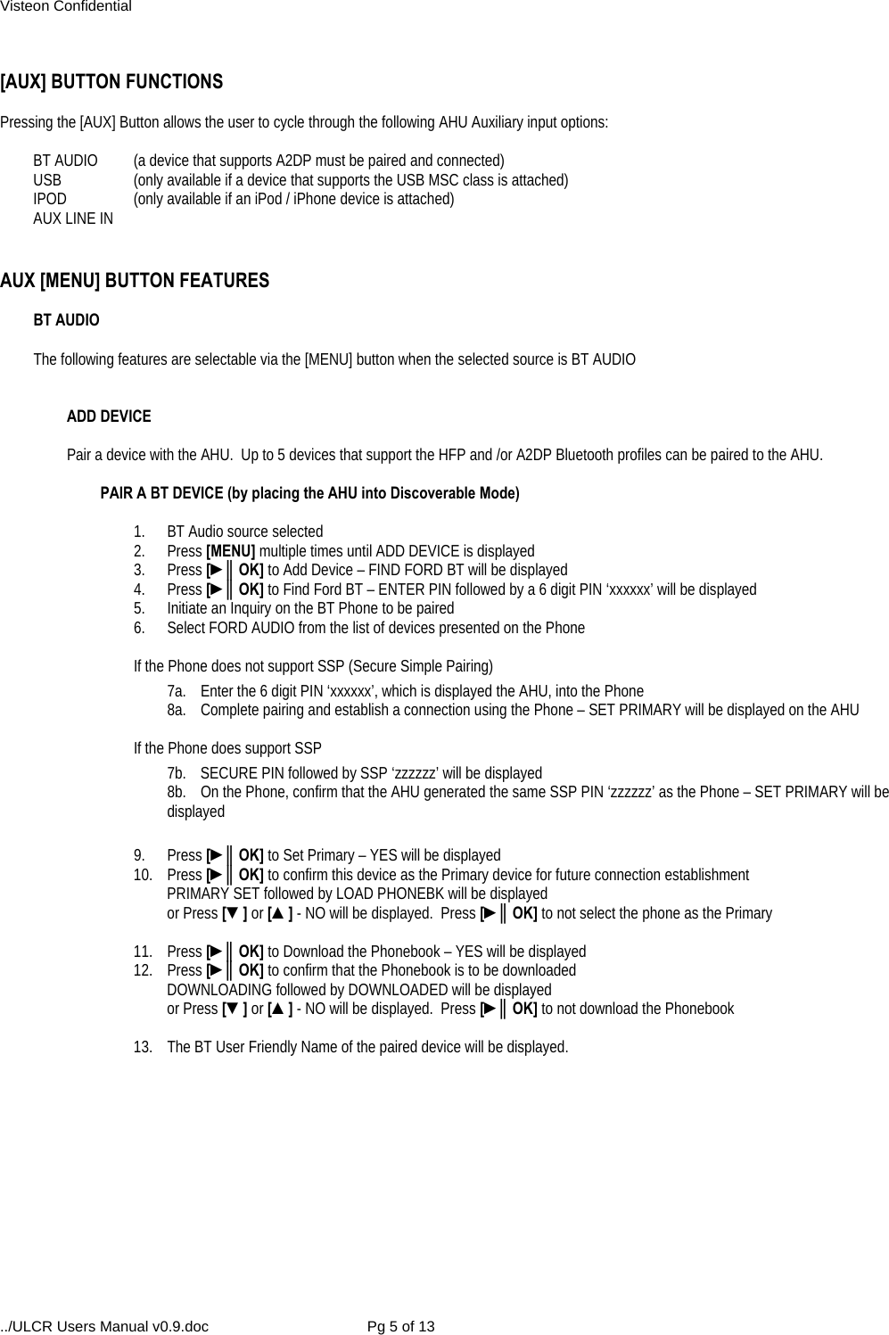 Visteon Confidential ../ULCR Users Manual v0.9.doc  Pg 5 of 13  [AUX] BUTTON FUNCTIONS  Pressing the [AUX] Button allows the user to cycle through the following AHU Auxiliary input options:  BT AUDIO  (a device that supports A2DP must be paired and connected) USB  (only available if a device that supports the USB MSC class is attached) IPOD  (only available if an iPod / iPhone device is attached) AUX LINE IN    AUX [MENU] BUTTON FEATURES   BT AUDIO   The following features are selectable via the [MENU] button when the selected source is BT AUDIO    ADD DEVICE  Pair a device with the AHU.  Up to 5 devices that support the HFP and /or A2DP Bluetooth profiles can be paired to the AHU.  PAIR A BT DEVICE (by placing the AHU into Discoverable Mode)  1.  BT Audio source selected 2. Press [MENU] multiple times until ADD DEVICE is displayed 3. Press [►║OK] to Add Device – FIND FORD BT will be displayed 4. Press [►║OK] to Find Ford BT – ENTER PIN followed by a 6 digit PIN ‘xxxxxx’ will be displayed 5.  Initiate an Inquiry on the BT Phone to be paired 6.  Select FORD AUDIO from the list of devices presented on the Phone  If the Phone does not support SSP (Secure Simple Pairing) 7a.  Enter the 6 digit PIN ‘xxxxxx’, which is displayed the AHU, into the Phone 8a.  Complete pairing and establish a connection using the Phone – SET PRIMARY will be displayed on the AHU  If the Phone does support SSP 7b.  SECURE PIN followed by SSP ‘zzzzzz’ will be displayed 8b.  On the Phone, confirm that the AHU generated the same SSP PIN ‘zzzzzz’ as the Phone – SET PRIMARY will be displayed   9. Press [►║OK] to Set Primary – YES will be displayed 10. Press [►║OK] to confirm this device as the Primary device for future connection establishment PRIMARY SET followed by LOAD PHONEBK will be displayed  or Press [▼] or [▲] - NO will be displayed.  Press [►║OK] to not select the phone as the Primary  11. Press [►║OK] to Download the Phonebook – YES will be displayed 12. Press [►║OK] to confirm that the Phonebook is to be downloaded DOWNLOADING followed by DOWNLOADED will be displayed  or Press [▼] or [▲] - NO will be displayed.  Press [►║OK] to not download the Phonebook  13.  The BT User Friendly Name of the paired device will be displayed.  