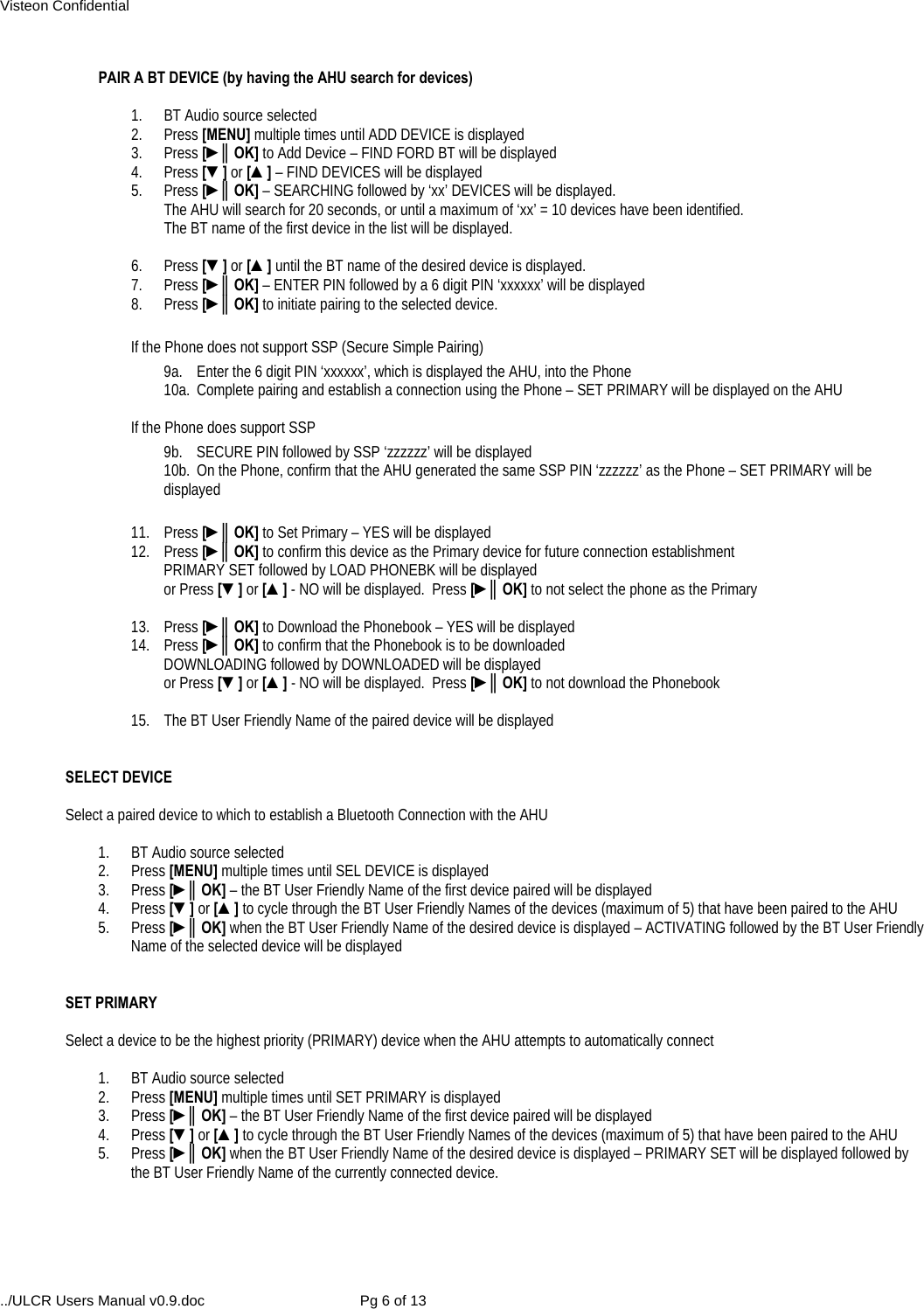 Visteon Confidential ../ULCR Users Manual v0.9.doc  Pg 6 of 13  PAIR A BT DEVICE (by having the AHU search for devices)  1.  BT Audio source selected 2. Press [MENU] multiple times until ADD DEVICE is displayed 3. Press [►║OK] to Add Device – FIND FORD BT will be displayed 4. Press [▼] or [▲] – FIND DEVICES will be displayed 5. Press [►║OK] – SEARCHING followed by ‘xx’ DEVICES will be displayed.   The AHU will search for 20 seconds, or until a maximum of ‘xx’ = 10 devices have been identified.   The BT name of the first device in the list will be displayed.   6. Press [▼] or [▲] until the BT name of the desired device is displayed. 7.   Press [►║OK] – ENTER PIN followed by a 6 digit PIN ‘xxxxxx’ will be displayed 8. Press [►║OK] to initiate pairing to the selected device.  If the Phone does not support SSP (Secure Simple Pairing) 9a.  Enter the 6 digit PIN ‘xxxxxx’, which is displayed the AHU, into the Phone 10a.  Complete pairing and establish a connection using the Phone – SET PRIMARY will be displayed on the AHU  If the Phone does support SSP 9b.  SECURE PIN followed by SSP ‘zzzzzz’ will be displayed 10b.  On the Phone, confirm that the AHU generated the same SSP PIN ‘zzzzzz’ as the Phone – SET PRIMARY will be displayed   11. Press [►║OK] to Set Primary – YES will be displayed 12. Press [►║OK] to confirm this device as the Primary device for future connection establishment PRIMARY SET followed by LOAD PHONEBK will be displayed  or Press [▼] or [▲] - NO will be displayed.  Press [►║OK] to not select the phone as the Primary  13. Press [►║OK] to Download the Phonebook – YES will be displayed 14. Press [►║OK] to confirm that the Phonebook is to be downloaded DOWNLOADING followed by DOWNLOADED will be displayed  or Press [▼] or [▲] - NO will be displayed.  Press [►║OK] to not download the Phonebook  15.  The BT User Friendly Name of the paired device will be displayed    SELECT DEVICE  Select a paired device to which to establish a Bluetooth Connection with the AHU  1.  BT Audio source selected 2. Press [MENU] multiple times until SEL DEVICE is displayed 3. Press [►║OK] – the BT User Friendly Name of the first device paired will be displayed 4. Press [▼] or [▲] to cycle through the BT User Friendly Names of the devices (maximum of 5) that have been paired to the AHU 5. Press [►║OK] when the BT User Friendly Name of the desired device is displayed – ACTIVATING followed by the BT User Friendly Name of the selected device will be displayed    SET PRIMARY  Select a device to be the highest priority (PRIMARY) device when the AHU attempts to automatically connect  1.  BT Audio source selected 2. Press [MENU] multiple times until SET PRIMARY is displayed 3. Press [►║OK] – the BT User Friendly Name of the first device paired will be displayed 4. Press [▼] or [▲] to cycle through the BT User Friendly Names of the devices (maximum of 5) that have been paired to the AHU 5. Press [►║OK] when the BT User Friendly Name of the desired device is displayed – PRIMARY SET will be displayed followed by the BT User Friendly Name of the currently connected device.  