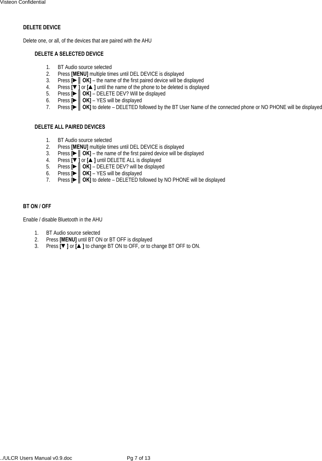 Visteon Confidential ../ULCR Users Manual v0.9.doc  Pg 7 of 13  DELETE DEVICE  Delete one, or all, of the devices that are paired with the AHU  DELETE A SELECTED DEVICE  1.  BT Audio source selected 2. Press [MENU] multiple times until DEL DEVICE is displayed 3. Press [►║OK] – the name of the first paired device will be displayed 4. Press [▼] or [▲] until the name of the phone to be deleted is displayed 5. Press [►║OK] – DELETE DEV? Will be displayed 6. Press [►║OK] – YES will be displayed 7. Press [►║OK] to delete – DELETED followed by the BT User Name of the connected phone or NO PHONE will be displayed   DELETE ALL PAIRED DEVICES  1.  BT Audio source selected 2. Press [MENU] multiple times until DEL DEVICE is displayed 3. Press [►║OK] – the name of the first paired device will be displayed 4. Press [▼] or [▲] until DELETE ALL is displayed 5. Press [►║OK] – DELETE DEV? will be displayed 6. Press [►║OK] – YES will be displayed 7. Press [►║OK] to delete – DELETED followed by NO PHONE will be displayed    BT ON / OFF   Enable / disable Bluetooth in the AHU  1.  BT Audio source selected 2. Press [MENU] until BT ON or BT OFF is displayed 3. Press [▼] or [▲] to change BT ON to OFF, or to change BT OFF to ON.   