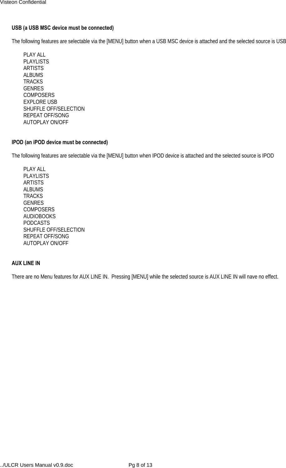 Visteon Confidential ../ULCR Users Manual v0.9.doc  Pg 8 of 13  USB (a USB MSC device must be connected)   The following features are selectable via the [MENU] button when a USB MSC device is attached and the selected source is USB   PLAY ALL  PLAYLISTS  ARTISTS  ALBUMS TRACKS GENRES COMPOSERS EXPLORE USB SHUFFLE OFF/SELECTION REPEAT OFF/SONG AUTOPLAY ON/OFF   IPOD (an iPOD device must be connected)   The following features are selectable via the [MENU] button when IPOD device is attached and the selected source is IPOD   PLAY ALL  PLAYLISTS  ARTISTS  ALBUMS TRACKS GENRES COMPOSERS AUDIOBOOKS PODCASTS SHUFFLE OFF/SELECTION REPEAT OFF/SONG AUTOPLAY ON/OFF   AUX LINE IN  There are no Menu features for AUX LINE IN.  Pressing [MENU] while the selected source is AUX LINE IN will nave no effect.   