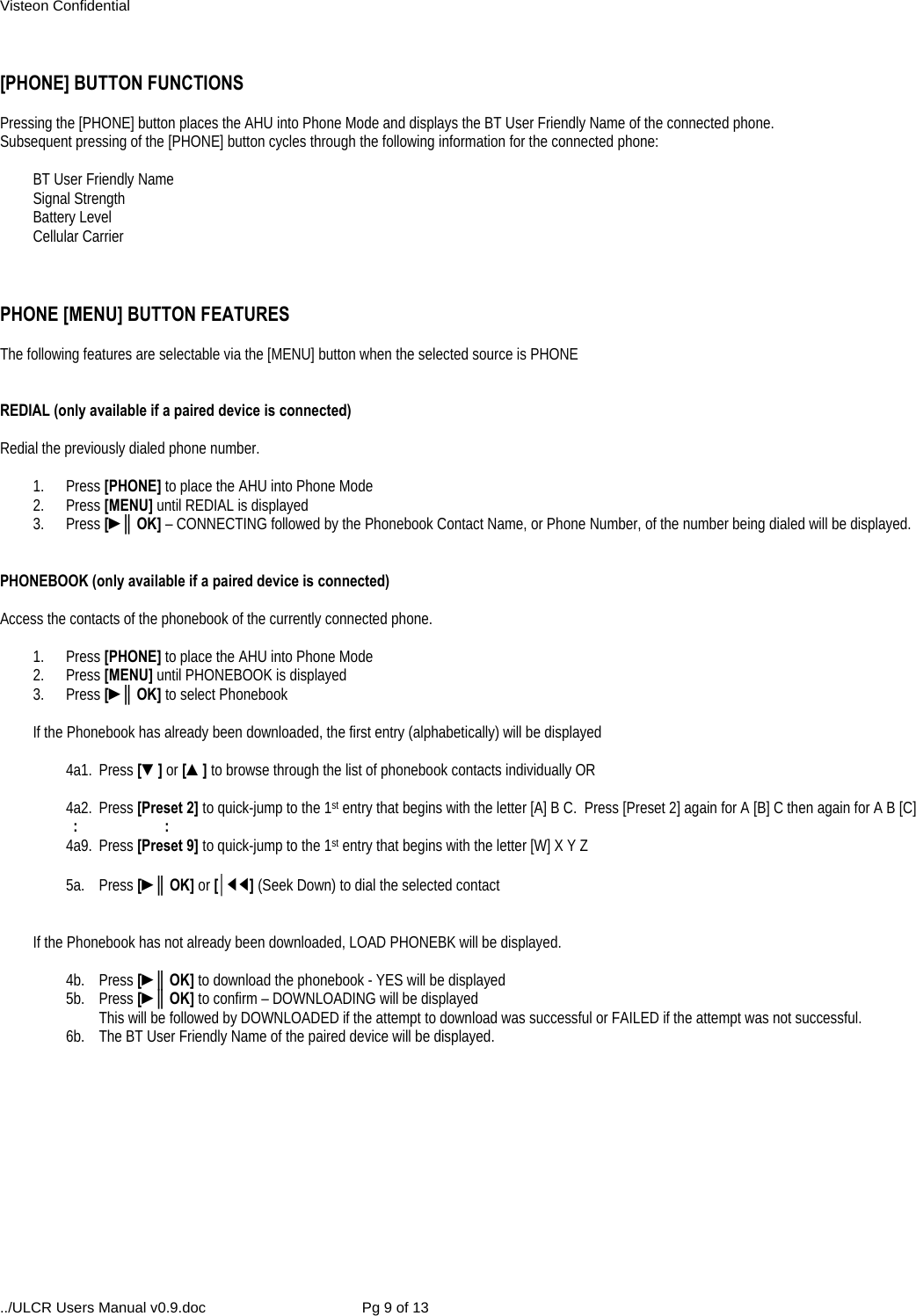 Visteon Confidential ../ULCR Users Manual v0.9.doc  Pg 9 of 13  [PHONE] BUTTON FUNCTIONS  Pressing the [PHONE] button places the AHU into Phone Mode and displays the BT User Friendly Name of the connected phone.   Subsequent pressing of the [PHONE] button cycles through the following information for the connected phone:  BT User Friendly Name  Signal Strength  Battery Level  Cellular Carrier     PHONE [MENU] BUTTON FEATURES  The following features are selectable via the [MENU] button when the selected source is PHONE   REDIAL (only available if a paired device is connected)  Redial the previously dialed phone number.  1. Press [PHONE] to place the AHU into Phone Mode 2. Press [MENU] until REDIAL is displayed 3. Press [►║OK] – CONNECTING followed by the Phonebook Contact Name, or Phone Number, of the number being dialed will be displayed.   PHONEBOOK (only available if a paired device is connected)  Access the contacts of the phonebook of the currently connected phone.   1. Press [PHONE] to place the AHU into Phone Mode 2. Press [MENU] until PHONEBOOK is displayed 3. Press [►║OK] to select Phonebook  If the Phonebook has already been downloaded, the first entry (alphabetically) will be displayed  4a1. Press [▼] or [▲] to browse through the list of phonebook contacts individually OR  4a2. Press [Preset 2] to quick-jump to the 1st entry that begins with the letter [A] B C.  Press [Preset 2] again for A [B] C then again for A B [C]   :    : 4a9. Press [Preset 9] to quick-jump to the 1st entry that begins with the letter [W] X Y Z  5a. Press [►║OK] or [│◄◄] (Seek Down) to dial the selected contact   If the Phonebook has not already been downloaded, LOAD PHONEBK will be displayed.  4b. Press [►║OK] to download the phonebook - YES will be displayed  5b. Press [►║OK] to confirm – DOWNLOADING will be displayed      This will be followed by DOWNLOADED if the attempt to download was successful or FAILED if the attempt was not successful. 6b.  The BT User Friendly Name of the paired device will be displayed.   