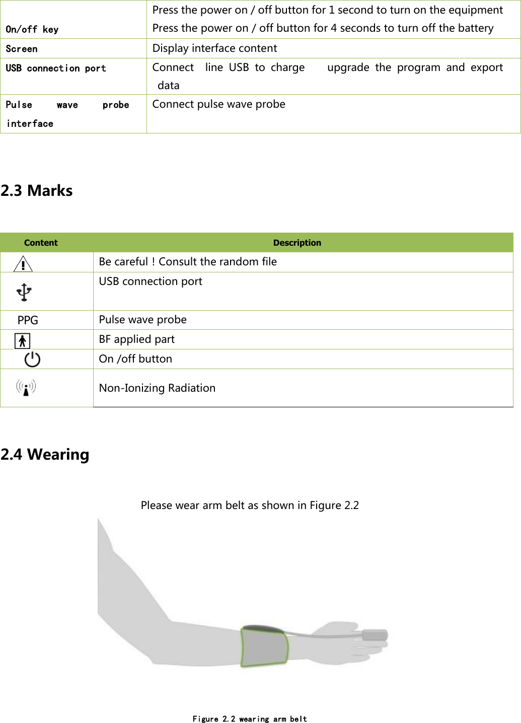  On/off key Press the power on / off button for 1 second to turn on the equipment Press the power on / off button for 4 seconds to turn off the battery Screen  Display interface content USB connection port Connect    line  USB  to  charge        upgrade  the  program  and  export data Pulse  wave  probe interface Connect pulse wave probe   2.3 Marks Content   Description    Be careful！Consult the random file  USB connection port   PPG Pulse wave probe  BF applied part      On /off button   Non-Ionizing Radiation  2.4 Wearing Please wear arm belt as shown in Figure 2.2   Figure 2.2 wearing arm belt 