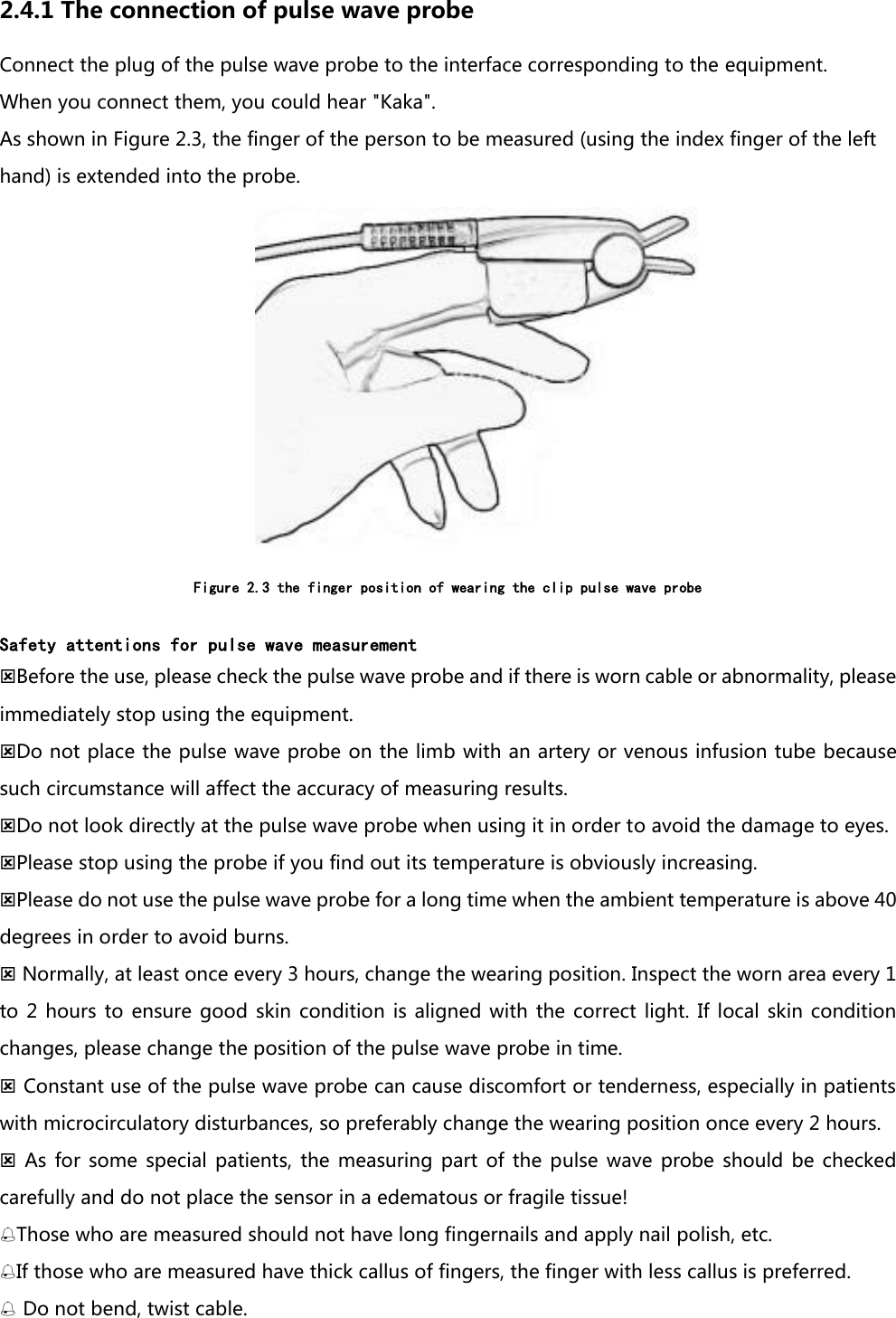 2.4.1 The connection of pulse wave probe Connect the plug of the pulse wave probe to the interface corresponding to the equipment. When you connect them, you could hear "Kaka". As shown in Figure 2.3, the finger of the person to be measured (using the index finger of the left hand) is extended into the probe.  Figure 2.3 the finger position of wearing the clip pulse wave probe  Safety attentions for pulse wave measurement Before the use, please check the pulse wave probe and if there is worn cable or abnormality, please immediately stop using the equipment. Do not place the pulse wave probe on the limb with an artery or venous infusion tube because such circumstance will affect the accuracy of measuring results.   Do not look directly at the pulse wave probe when using it in order to avoid the damage to eyes. Please stop using the probe if you find out its temperature is obviously increasing. Please do not use the pulse wave probe for a long time when the ambient temperature is above 40 degrees in order to avoid burns.  Normally, at least once every 3 hours, change the wearing position. Inspect the worn area every 1 to  2  hours to  ensure  good  skin condition  is aligned  with the  correct  light.  If local  skin condition changes, please change the position of the pulse wave probe in time.  Constant use of the pulse wave probe can cause discomfort or tenderness, especially in patients with microcirculatory disturbances, so preferably change the wearing position once every 2 hours.   As for  some  special patients,  the  measuring  part  of the  pulse  wave  probe should  be  checked carefully and do not place the sensor in a edematous or fragile tissue! Those who are measured should not have long fingernails and apply nail polish, etc. If those who are measured have thick callus of fingers, the finger with less callus is preferred.  Do not bend, twist cable. 