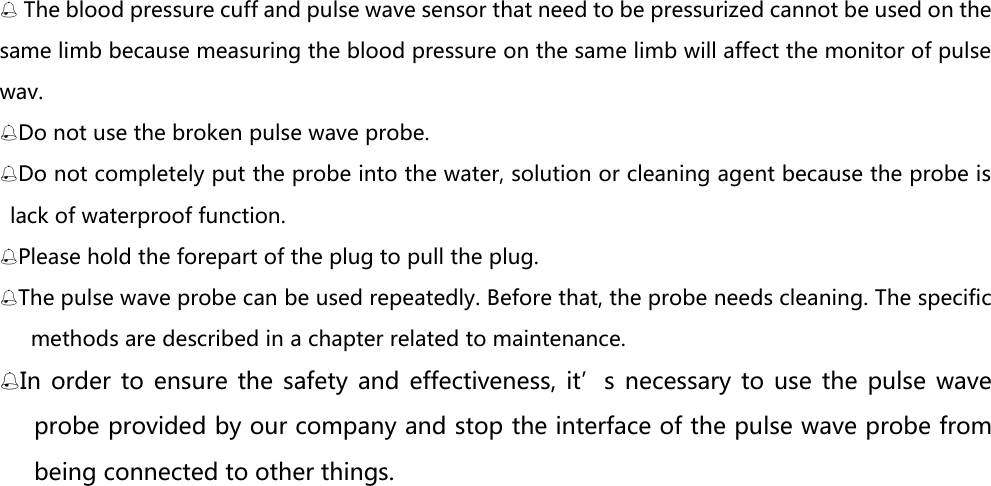  The blood pressure cuff and pulse wave sensor that need to be pressurized cannot be used on the same limb because measuring the blood pressure on the same limb will affect the monitor of pulse wav. Do not use the broken pulse wave probe. Do not completely put the probe into the water, solution or cleaning agent because the probe is lack of waterproof function.   Please hold the forepart of the plug to pull the plug. The pulse wave probe can be used repeatedly. Before that, the probe needs cleaning. The specific methods are described in a chapter related to maintenance. In  order to  ensure  the safety  and effectiveness,  it&rsquo;s  necessary to  use  the pulse  wave probe provided by our company and stop the interface of the pulse wave probe from being connected to other things. 