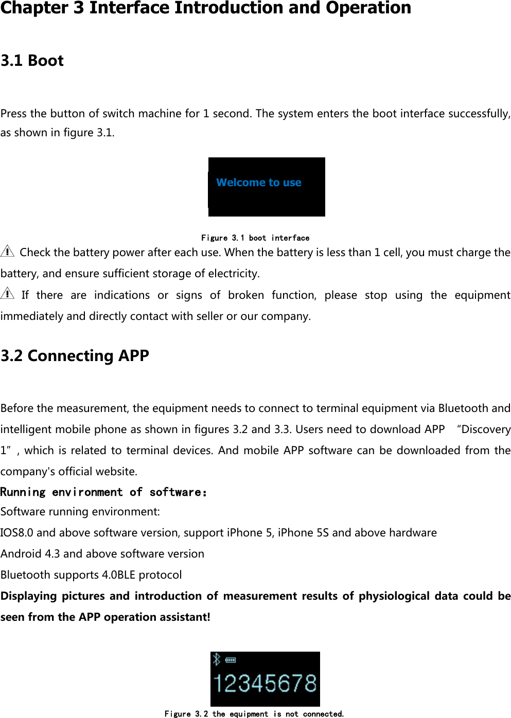  Chapter 3 Interface Introduction and Operation 3.1 Boot Press the button of switch machine for 1 second. The system enters the boot interface successfully, as shown in figure 3.1.                                                                            Figure 3.1 boot interface   Check the battery power after each use. When the battery is less than 1 cell, you must charge the battery, and ensure sufficient storage of electricity.   If  there  are  indications  or  signs  of  broken  function,  please  stop  using  the  equipment immediately and directly contact with seller or our company.   3.2 Connecting APP Before the measurement, the equipment needs to connect to terminal equipment via Bluetooth and intelligent mobile phone as shown in figures 3.2 and 3.3. Users need to download APP  &ldquo;Discovery 1&rdquo;, which  is  related to terminal devices.  And mobile  APP  software can be  downloaded  from the company's official website. Running environment of software： Software running environment: IOS8.0 and above software version, support iPhone 5, iPhone 5S and above hardware Android 4.3 and above software version Bluetooth supports 4.0BLE protocol Displaying  pictures  and  introduction  of  measurement  results  of  physiological  data  could  be seen from the APP operation assistant!      Figure 3.2 the equipment is not connected.  Welcome to use   
