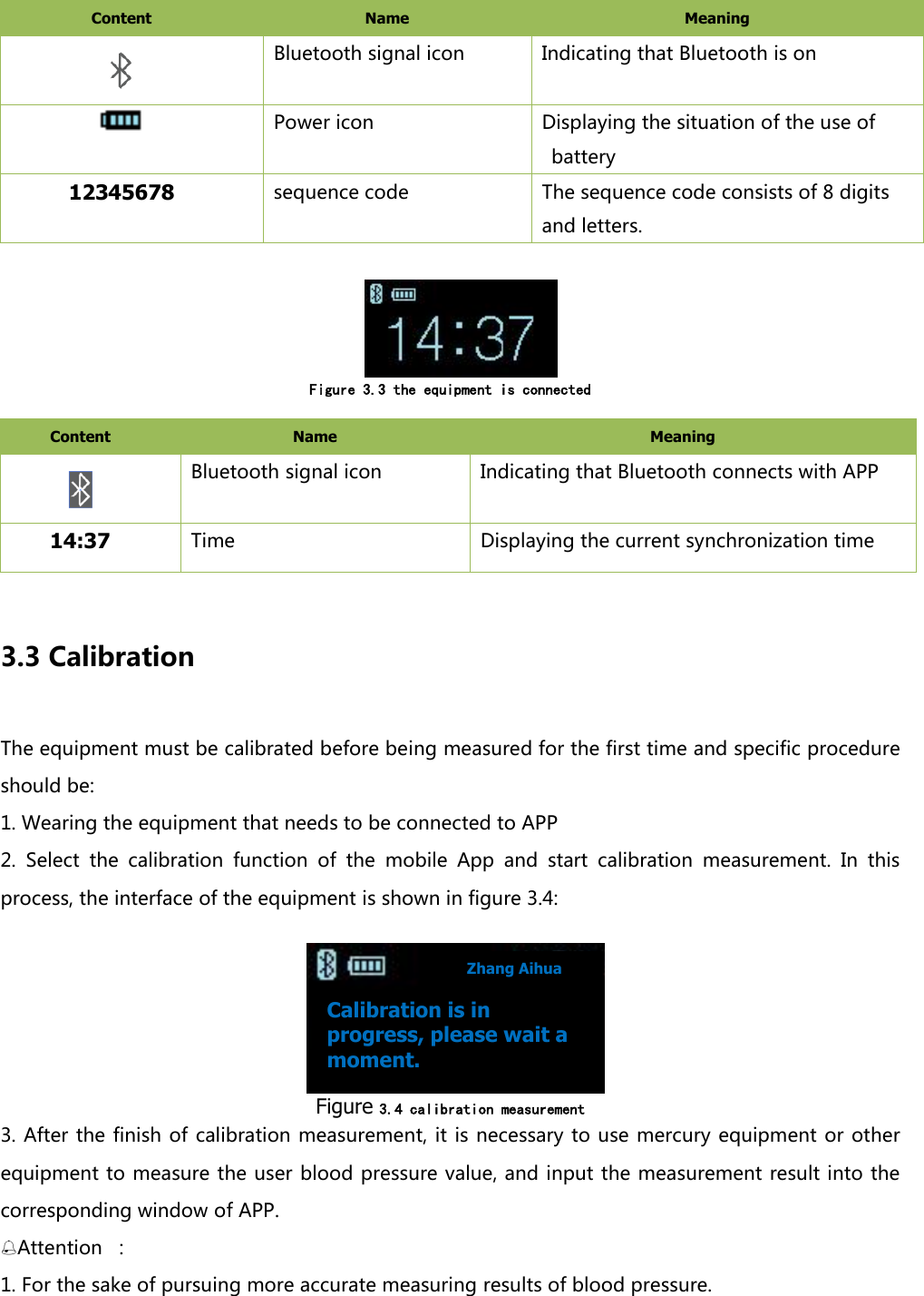 Content   Name   Meaning    Bluetooth signal icon Indicating that Bluetooth is on  Power icon Displaying the situation of the use of battery 12345678 sequence code The sequence code consists of 8 digits and letters.      Figure 3.3 the equipment is connected  Content   Name   Meaning    Bluetooth signal icon Indicating that Bluetooth connects with APP 14:37 Time Displaying the current synchronization time  3.3 Calibration The equipment must be calibrated before being measured for the first time and specific procedure should be:   1. Wearing the equipment that needs to be connected to APP 2.  Select  the  calibration  function  of  the  mobile  App  and  start  calibration  measurement.  In  this process, the interface of the equipment is shown in figure 3.4:     Figure 3.4 calibration measurement  3. After the finish of calibration measurement, it is necessary to use mercury  equipment or other equipment to measure the user blood pressure value, and input the measurement result into the corresponding window of APP.   Attention  ： 1. For the sake of pursuing more accurate measuring results of blood pressure.   Calibration is in progress, please wait a moment. Zhang Aihua 