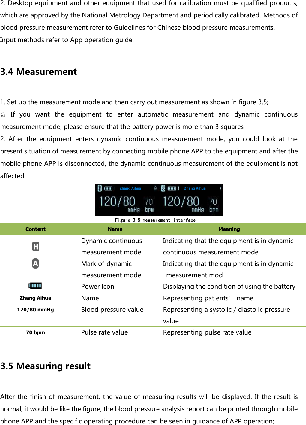 2. Desktop equipment and other equipment that used for calibration must be qualified products, which are approved by the National Metrology Department and periodically calibrated. Methods of blood pressure measurement refer to Guidelines for Chinese blood pressure measurements. Input methods refer to App operation guide.    3.4 Measurement 1. Set up the measurement mode and then carry out measurement as shown in figure 3.5;  If  you  want  the  equipment  to  enter  automatic  measurement  and  dynamic  continuous measurement mode, please ensure that the battery power is more than 3 squares 2.  After  the  equipment  enters  dynamic  continuous  measurement  mode,  you  could  look  at  the present situation of measurement by connecting mobile phone APP to the equipment and after the mobile phone APP is disconnected, the dynamic continuous measurement of the equipment is not affected.               Figure 3.5 measurement interface Content   Name   Meaning    Dynamic continuous measurement mode Indicating that the equipment is in dynamic continuous measurement mode  Mark of dynamic measurement mode Indicating that the equipment is in dynamic measurement mod  Power Icon Displaying the condition of using the battery Zhang Aihua Name   Representing patients&rsquo; name 120/80 mmHg Blood pressure value Representing a systolic / diastolic pressure value 70 bpm Pulse rate value Representing pulse rate value  3.5 Measuring result After  the  finish  of measurement, the  value  of  measuring  results will  be  displayed.  If  the result  is normal, it would be like the figure; the blood pressure analysis report can be printed through mobile phone APP and the specific operating procedure can be seen in guidance of APP operation;     Zhang Aihua Zhang Aihua 