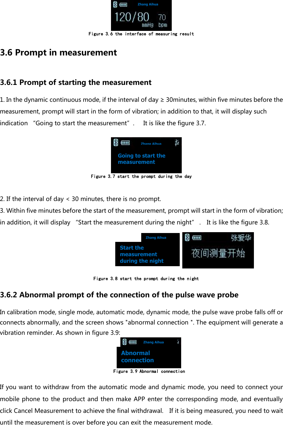  Figure 3.6 the interface of measuring result 3.6 Prompt in measurement 3.6.1 Prompt of starting the measurement   1. In the dynamic continuous mode, if the interval of day &ge; 30minutes, within five minutes before the measurement, prompt will start in the form of vibration; in addition to that, it will display such indication &ldquo;Going to start the measurement&rdquo;.      It is like the figure 3.7.         Figure 3.7 start the prompt during the day  2. If the interval of day < 30 minutes, there is no prompt. 3. Within five minutes before the start of the measurement, prompt will start in the form of vibration; in addition, it will display &ldquo;Start the measurement during the night&rdquo; .    It is like the figure 3.8.                                                                             Figure 3.8 start the prompt during the night   3.6.2 Abnormal prompt of the connection of the pulse wave probe In calibration mode, single mode, automatic mode, dynamic mode, the pulse wave probe falls off or connects abnormally, and the screen shows "abnormal connection ". The equipment will generate a vibration reminder. As shown in figure 3.9:              Figure 3.9 Abnormal connection  If you want to withdraw from the automatic mode and dynamic mode, you need to connect your mobile phone to the product and then make APP enter the corresponding  mode, and eventually click Cancel Measurement to achieve the final withdrawal.    If it is being measured, you need to wait until the measurement is over before you can exit the measurement mode. Zhang Aihua Zhang Aihua Zhang Aihua Zhang Aihua Going to start the measurement Start the measurement during the night Abnormal connection 