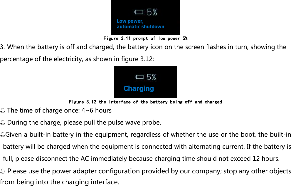  Figure 3.11 prompt of low power 5% 3. When the battery is off and charged, the battery icon on the screen flashes in turn, showing the percentage of the electricity, as shown in figure 3.12;  Figure 3.12 the interface of the battery being off and charged  The time of charge once: 4~6 hours  During the charge, please pull the pulse wave probe. Given a built-in battery in the equipment, regardless of whether the use or the boot, the built-in battery will be charged when the equipment is connected with alternating current. If the battery is full, please disconnect the AC immediately because charging time should not exceed 12 hours.  Please use the power adapter configuration provided by our company; stop any other objects from being into the charging interface.Low power, automatic shutdown Charging 