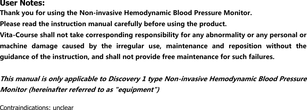 User Notes: Thank you for using the Non-invasive Hemodynamic Blood Pressure Monitor. Please read the instruction manual carefully before using the product. Vita-Course shall not take corresponding responsibility for any abnormality or any personal or machine  damage  caused  by  the  irregular  use,  maintenance  and  reposition  without  the guidance of the instruction, and shall not provide free maintenance for such failures.    This manual is only applicable to Discovery 1 type Non-invasive Hemodynamic Blood Pressure Monitor (hereinafter referred to as "equipment")  Contraindications: unclear                                    