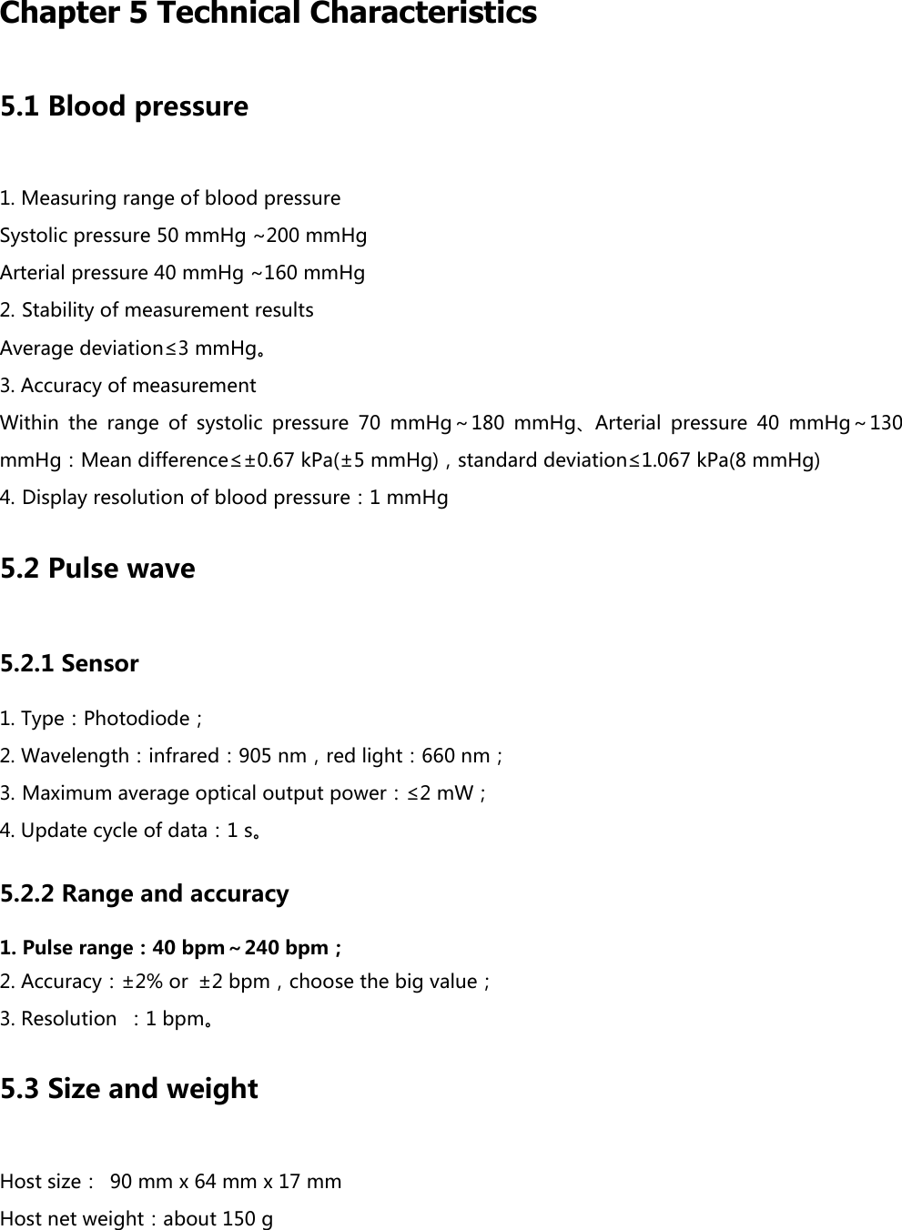  Chapter 5 Technical Characteristics 5.1 Blood pressure 1. Measuring range of blood pressure Systolic pressure 50 mmHg ~200 mmHg Arterial pressure 40 mmHg ~160 mmHg 2. Stability of measurement results Average deviation&le;3 mmHg。 3. Accuracy of measurement Within  the  range  of  systolic  pressure  70  mmHg～180  mmHg、Arterial  pressure  40  mmHg～130 mmHg：Mean difference&le;&plusmn;0.67 kPa(&plusmn;5 mmHg)，standard deviation&le;1.067 kPa(8 mmHg) 4. Display resolution of blood pressure：1 mmHg 5.2 Pulse wave 5.2.1 Sensor 1. Type：Photodiode； 2. Wavelength：infrared：905 nm，red light：660 nm； 3. Maximum average optical output power：&le;2 mW； 4. Update cycle of data：1 s。 5.2.2 Range and accuracy 1. Pulse range：40 bpm～240 bpm； 2. Accuracy：&plusmn;2% or  &plusmn;2 bpm，choose the big value； 3. Resolution  ：1 bpm。 5.3 Size and weight Host size： 90 mm x 64 mm x 17 mm Host net weight：about 150 g 