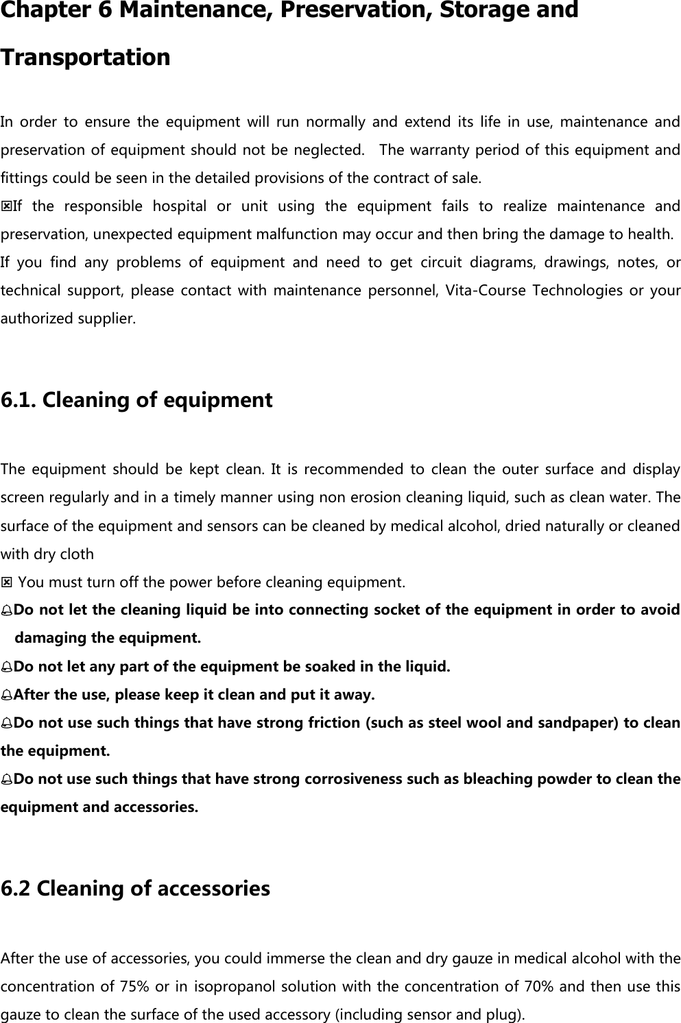 Chapter 6 Maintenance, Preservation, Storage and Transportation In  order  to  ensure  the  equipment  will  run  normally  and  extend  its  life  in  use,  maintenance  and preservation of equipment should not be neglected.    The warranty period of this equipment and fittings could be seen in the detailed provisions of the contract of sale. If  the  responsible  hospital  or  unit  using  the  equipment  fails  to  realize  maintenance  and preservation, unexpected equipment malfunction may occur and then bring the damage to health.   If  you  find  any  problems  of  equipment  and  need  to  get  circuit  diagrams,  drawings,  notes,  or technical  support,  please  contact  with  maintenance  personnel,  Vita-Course  Technologies  or  your authorized supplier.    6.1. Cleaning of equipment The  equipment  should  be  kept  clean.  It  is  recommended  to  clean  the  outer  surface  and  display screen regularly and in a timely manner using non erosion cleaning liquid, such as clean water. The surface of the equipment and sensors can be cleaned by medical alcohol, dried naturally or cleaned with dry cloth  You must turn off the power before cleaning equipment. Do not let the cleaning liquid be into connecting socket of the equipment in order to avoid damaging the equipment. Do not let any part of the equipment be soaked in the liquid. After the use, please keep it clean and put it away. Do not use such things that have strong friction (such as steel wool and sandpaper) to clean the equipment. Do not use such things that have strong corrosiveness such as bleaching powder to clean the equipment and accessories.      6.2 Cleaning of accessories After the use of accessories, you could immerse the clean and dry gauze in medical alcohol with the concentration of 75% or in isopropanol solution with the concentration of 70% and then use this gauze to clean the surface of the used accessory (including sensor and plug). 