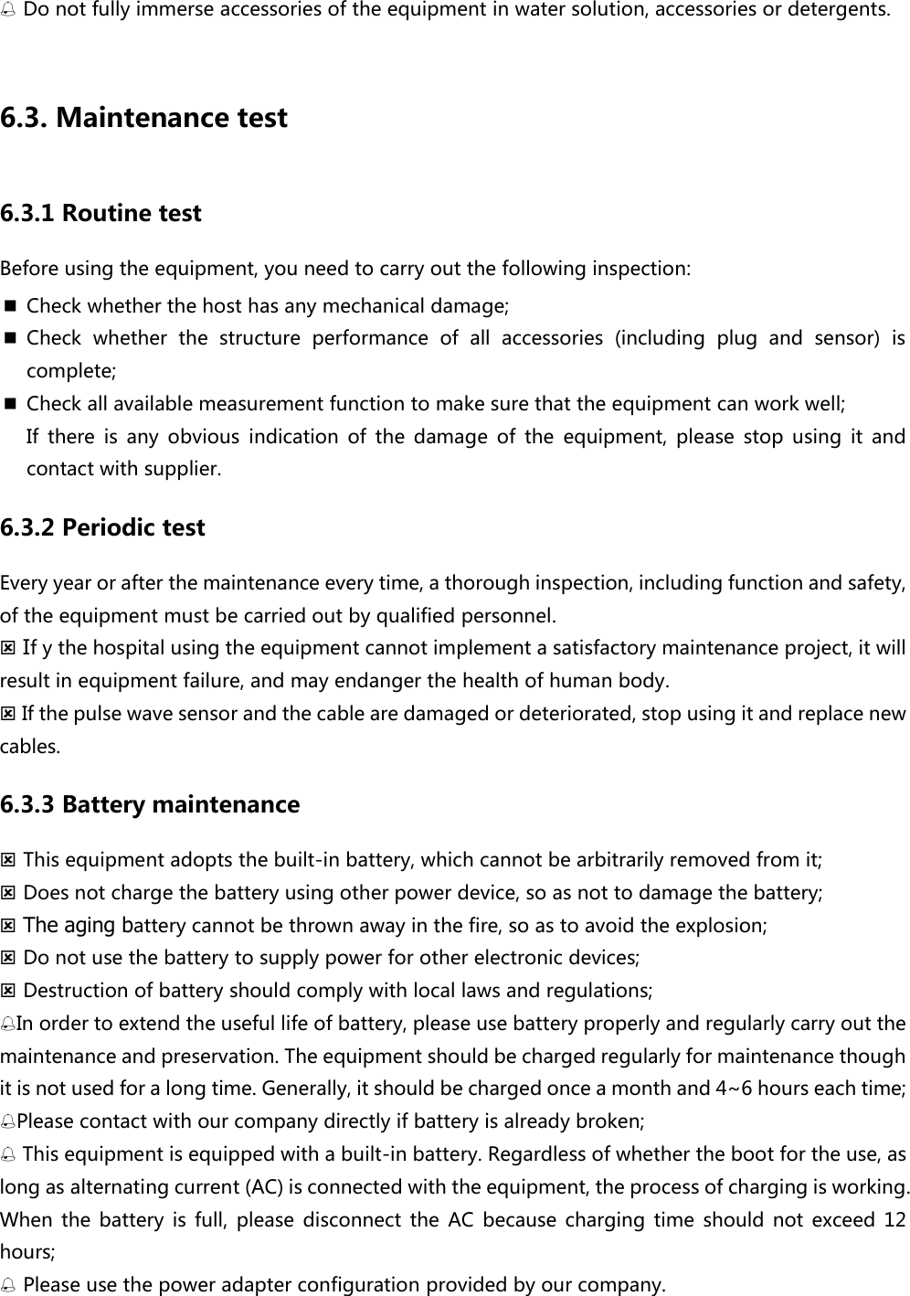  Do not fully immerse accessories of the equipment in water solution, accessories or detergents.  6.3. Maintenance test 6.3.1 Routine test Before using the equipment, you need to carry out the following inspection:    Check whether the host has any mechanical damage;  Check  whether  the  structure  performance  of  all  accessories  (including  plug  and  sensor)  is complete;    Check all available measurement function to make sure that the equipment can work well; If  there  is  any  obvious  indication  of  the  damage  of  the  equipment,  please  stop  using  it  and contact with supplier.   6.3.2 Periodic test Every year or after the maintenance every time, a thorough inspection, including function and safety, of the equipment must be carried out by qualified personnel.  If y the hospital using the equipment cannot implement a satisfactory maintenance project, it will result in equipment failure, and may endanger the health of human body.  If the pulse wave sensor and the cable are damaged or deteriorated, stop using it and replace new cables.   6.3.3 Battery maintenance  This equipment adopts the built-in battery, which cannot be arbitrarily removed from it;    Does not charge the battery using other power device, so as not to damage the battery;  The aging battery cannot be thrown away in the fire, so as to avoid the explosion;  Do not use the battery to supply power for other electronic devices;  Destruction of battery should comply with local laws and regulations; In order to extend the useful life of battery, please use battery properly and regularly carry out the maintenance and preservation. The equipment should be charged regularly for maintenance though it is not used for a long time. Generally, it should be charged once a month and 4~6 hours each time; Please contact with our company directly if battery is already broken;    This equipment is equipped with a built-in battery. Regardless of whether the boot for the use, as long as alternating current (AC) is connected with the equipment, the process of charging is working. When  the  battery  is  full,  please  disconnect  the  AC  because  charging  time  should  not  exceed  12 hours;  Please use the power adapter configuration provided by our company.