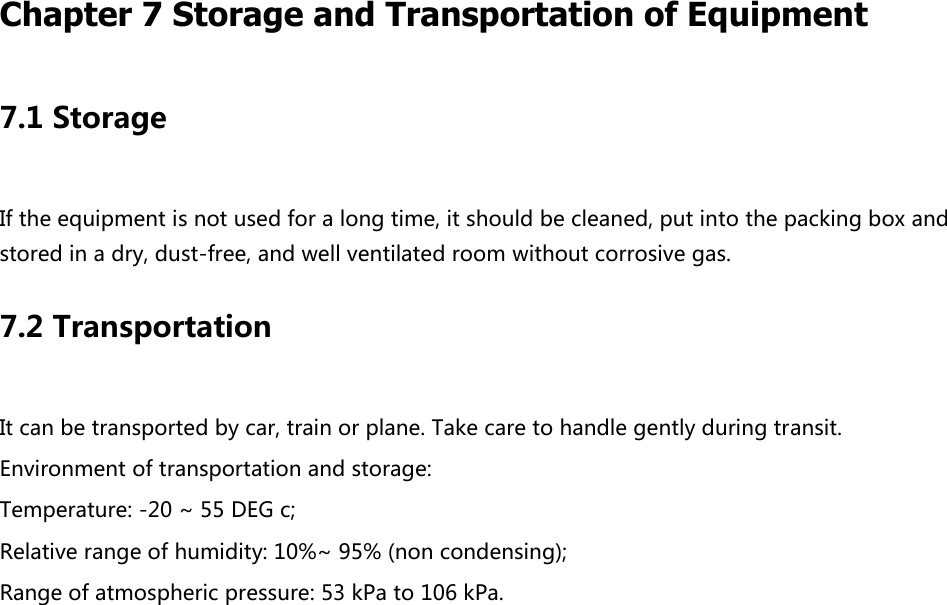   Chapter 7 Storage and Transportation of Equipment   7.1 Storage If the equipment is not used for a long time, it should be cleaned, put into the packing box and stored in a dry, dust-free, and well ventilated room without corrosive gas. 7.2 Transportation It can be transported by car, train or plane. Take care to handle gently during transit. Environment of transportation and storage: Temperature: -20 ~ 55 DEG c; Relative range of humidity: 10%~ 95% (non condensing); Range of atmospheric pressure: 53 kPa to 106 kPa.   