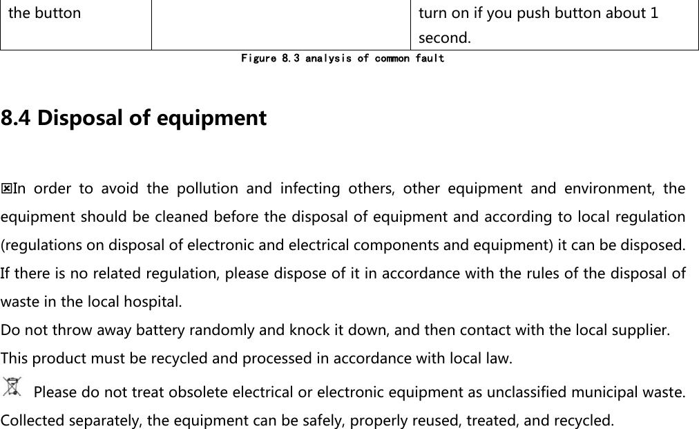 the button turn on if you push button about 1 second. Figure 8.3 analysis of common fault  8.4 Disposal of equipment In  order  to  avoid  the  pollution  and  infecting  others,  other  equipment  and  environment,  the equipment should be cleaned before the disposal of equipment and according to local regulation (regulations on disposal of electronic and electrical components and equipment) it can be disposed. If there is no related regulation, please dispose of it in accordance with the rules of the disposal of waste in the local hospital. Do not throw away battery randomly and knock it down, and then contact with the local supplier. This product must be recycled and processed in accordance with local law.  Please do not treat obsolete electrical or electronic equipment as unclassified municipal waste. Collected separately, the equipment can be safely, properly reused, treated, and recycled.