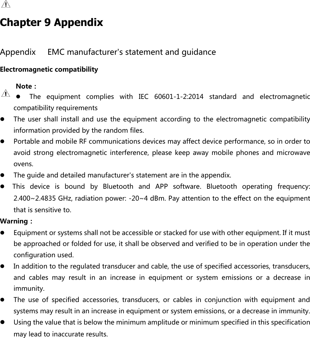   Chapter 9 Appendix Appendix    EMC manufacturer's statement and guidance Electromagnetic compatibility Note：  The  equipment  complies  with  IEC  60601-1-2:2014  standard  and  electromagnetic compatibility requirements  The  user shall  install  and  use  the equipment  according  to  the  electromagnetic  compatibility information provided by the random files.  Portable and mobile RF communications devices may affect device performance, so in order to avoid  strong  electromagnetic  interference,  please  keep  away  mobile  phones  and  microwave ovens.    The guide and detailed manufacturer's statement are in the appendix.      This  device  is  bound  by  Bluetooth  and  APP  software.  Bluetooth  operating  frequency: 2.400~2.4835 GHz, radiation power: -20~4 dBm. Pay attention to the effect on the equipment that is sensitive to. Warning：  Equipment or systems shall not be accessible or stacked for use with other equipment. If it must be approached or folded for use, it shall be observed and verified to be in operation under the configuration used.    In addition to the regulated transducer and cable, the use of specified accessories, transducers, and  cables  may  result  in  an  increase  in  equipment  or  system  emissions  or  a  decrease  in immunity.    The  use  of  specified  accessories,  transducers,  or  cables  in  conjunction  with  equipment  and systems may result in an increase in equipment or system emissions, or a decrease in immunity.  Using the value that is below the minimum amplitude or minimum specified in this specification may lead to inaccurate results. 
