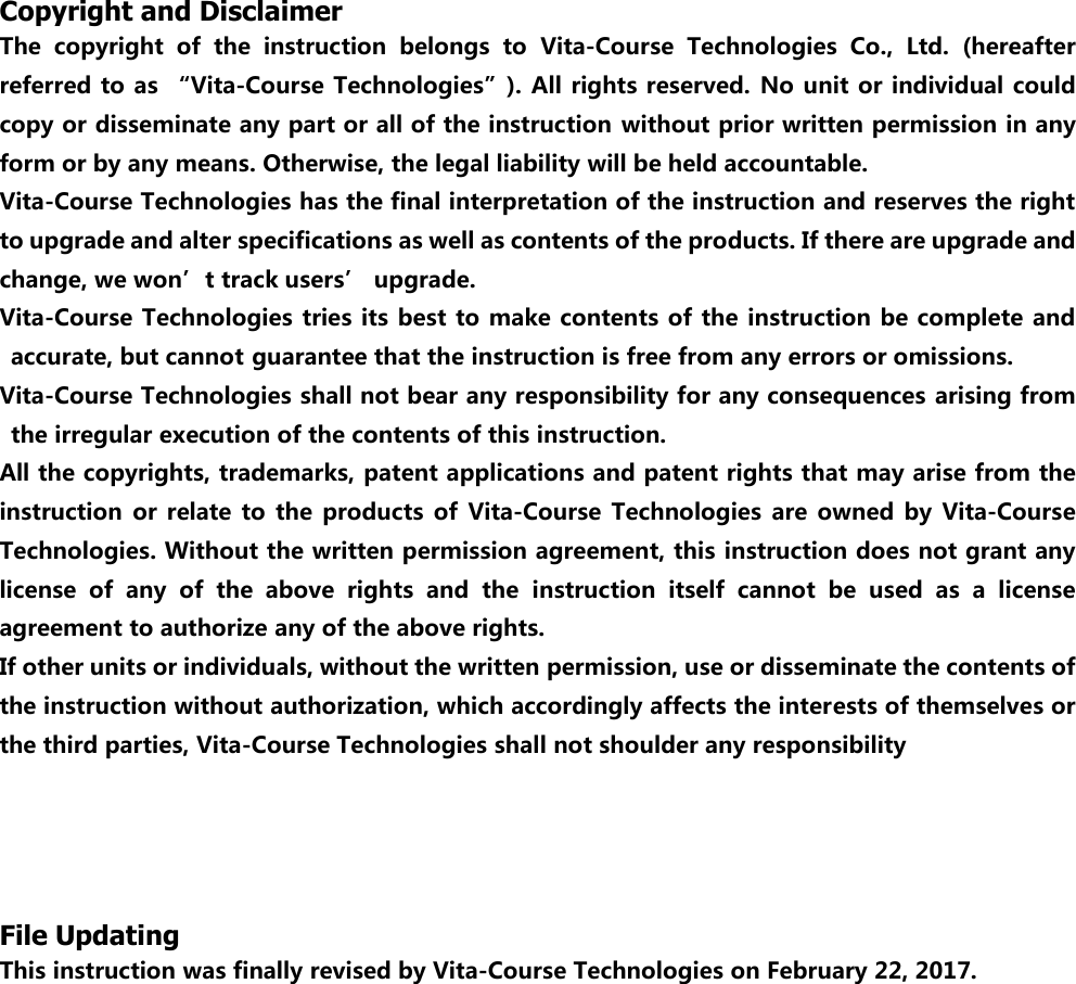 Copyright and Disclaimer The  copyright  of  the  instruction  belongs  to  Vita-Course  Technologies  Co.,  Ltd.  (hereafter referred to as &ldquo;Vita-Course Technologies&rdquo;). All rights reserved. No unit or individual could copy or disseminate any part or all of the instruction without prior written permission in any form or by any means. Otherwise, the legal liability will be held accountable. Vita-Course Technologies has the final interpretation of the instruction and reserves the right to upgrade and alter specifications as well as contents of the products. If there are upgrade and change, we won&rsquo;t track users&rsquo; upgrade. Vita-Course Technologies tries its best to make contents of the instruction be complete  and accurate, but cannot guarantee that the instruction is free from any errors or omissions. Vita-Course Technologies shall not bear any responsibility for any consequences arising from the irregular execution of the contents of this instruction. All the copyrights, trademarks, patent applications and patent rights that may arise from the instruction  or  relate to  the  products  of  Vita-Course  Technologies  are owned  by  Vita-Course Technologies. Without the written permission agreement, this instruction does not grant any license  of  any  of  the  above  rights  and  the  instruction  itself  cannot  be  used  as  a  license agreement to authorize any of the above rights. If other units or individuals, without the written permission, use or disseminate the contents of the instruction without authorization, which accordingly affects the interests of themselves or the third parties, Vita-Course Technologies shall not shoulder any responsibility        File Updating This instruction was finally revised by Vita-Course Technologies on February 22, 2017.                