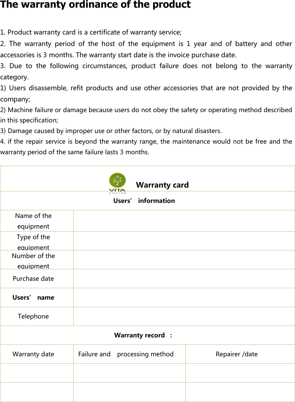 The warranty ordinance of the product 1. Product warranty card is a certificate of warranty service; 2. The warranty  period  of  the  host  of  the  equipment  is  1  year  and  of  battery  and  other accessories is 3 months. The warranty start date is the invoice purchase date. 3.  Due  to  the  following  circumstances,  product  failure  does  not  belong  to  the  warranty category. 1) Users disassemble, refit products and  use other  accessories that are  not provided  by  the company; 2) Machine failure or damage because users do not obey the safety or operating method described in this specification; 3) Damage caused by improper use or other factors, or by natural disasters. 4. if the  repair service is beyond the warranty range, the maintenance would not be free and the warranty period of the same failure lasts 3 months.                   Warranty card Users&rsquo; information Name of the equipment  Type of the equipment  Number of the equipment  Purchase date  Users&rsquo; name  Telephone    Warranty record  ： Warranty date   Failure and   processing method Repairer /date       