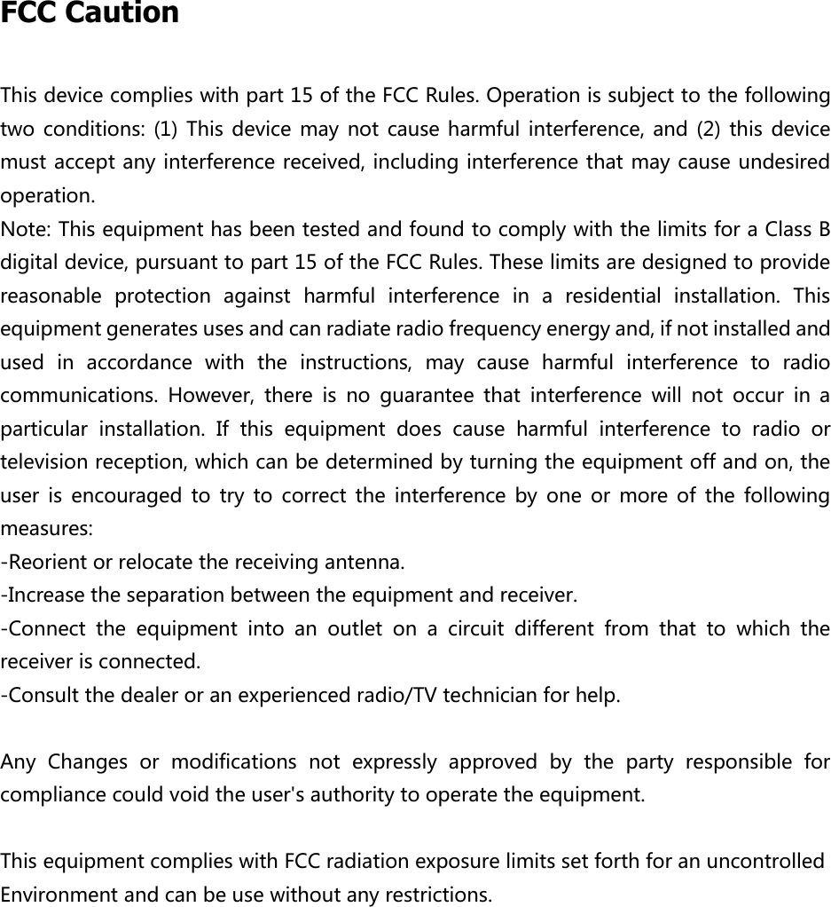  FCC Caution This device complies with part 15 of the FCC Rules. Operation is subject to the following two conditions: (1)  This device  may  not  cause harmful interference, and (2)  this  device must accept any interference received, including interference that may cause undesired operation. Note: This equipment has been tested and found to comply with the limits for a Class B digital device, pursuant to part 15 of the FCC Rules. These limits are designed to provide reasonable  protection  against  harmful  interference  in  a  residential  installation.  This equipment generates uses and can radiate radio frequency energy and, if not installed and used  in  accordance  with  the  instructions,  may  cause  harmful  interference  to  radio communications.  However,  there  is  no  guarantee  that  interference  will  not  occur  in  a particular  installation.  If  this  equipment  does  cause  harmful  interference  to  radio  or television reception, which can be determined by turning the equipment off and on, the user  is  encouraged  to  try  to  correct  the  interference  by  one  or  more  of  the  following measures: -Reorient or relocate the receiving antenna. -Increase the separation between the equipment and receiver. -Connect  the  equipment  into  an  outlet  on  a  circuit  different  from  that  to  which  the receiver is connected. -Consult the dealer or an experienced radio/TV technician for help.  Any  Changes  or  modifications  not  expressly  approved  by  the  party  responsible  for compliance could void the user's authority to operate the equipment.  This equipment complies with FCC radiation exposure limits set forth for an uncontrolled  Environment and can be use without any restrictions.                