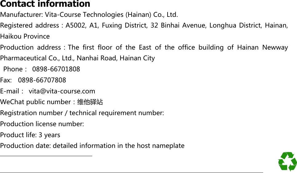                    Contact information Manufacturer: Vita-Course Technologies (Hainan) Co., Ltd. Registered  address：A5002,  A1, Fuxing District, 32  Binhai  Avenue, Longhua District, Hainan, Haikou Province   Production  address：The  first  floor  of  the  East  of  the  office  building  of  Hainan  Newway Pharmaceutical Co., Ltd., Nanhai Road, Hainan City     Phone： 0898-66701808   Fax:    0898-66707808 E-mail：  vita@vita-course.com WeChat public number：维他驿站     Registration number / technical requirement number: Production license number: Product life: 3 years Production date: detailed information in the host nameplate                                                                                                                                                                                                                                                                                                                                                           