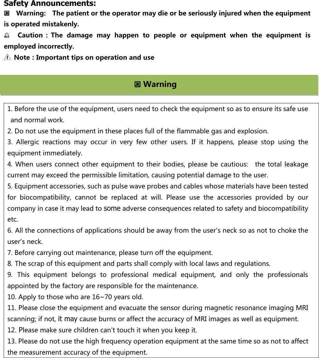       Safety Announcements:     Warning:    The patient or the operator may die or be seriously injured when the equipment is operated mistakenly.   Caution ：The  damage  may  happen  to  people  or  equipment  when  the  equipment  is employed incorrectly.     Note：Important tips on operation and use       1. Before the use of the equipment, users need to check the equipment so as to ensure its safe use and normal work.   2. Do not use the equipment in these places full of the flammable gas and explosion.   3.  Allergic  reactions  may  occur  in  very  few  other  users.  If  it  happens,  please  stop  using  the equipment immediately. 4. When users connect other equipment to their bodies, please be cautious:   the total  leakage current may exceed the permissible limitation, causing potential damage to the user. 5. Equipment accessories, such as pulse wave probes and cables whose materials have been tested for  biocompatibility,  cannot  be  replaced  at  will.  Please  use  the  accessories  provided  by  our company in case it may lead to some adverse consequences related to safety and biocompatibility etc. 6. All the connections of applications should be away from the user's neck so as not to choke the user's neck. 7. Before carrying out maintenance, please turn off the equipment. 8. The scrap of this equipment and parts shall comply with local laws and regulations. 9. This  equipment  belongs  to  professional  medical  equipment,  and  only  the  professionals appointed by the factory are responsible for the maintenance.   10. Apply to those who are 16~70 years old. 11. Please close the equipment and evacuate the sensor during magnetic resonance imaging MRI scanning; if not, it may cause burns or affect the accuracy of MRI images as well as equipment.   12. Please make sure children can't touch it when you keep it. 13. Please do not use the high frequency operation equipment at the same time so as not to affect the measurement accuracy of the equipment.  Warning 