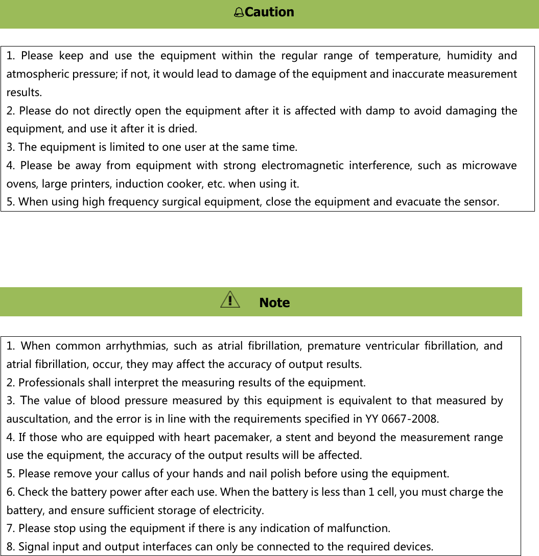            1.  Please  keep  and  use  the  equipment  within  the  regular  range  of  temperature,  humidity  and atmospheric pressure; if not, it would lead to damage of the equipment and inaccurate measurement results. 2. Please do not directly open the equipment after it is affected with damp to avoid damaging the equipment, and use it after it is dried. 3. The equipment is limited to one user at the same time.   4.  Please  be  away  from  equipment  with  strong  electromagnetic  interference,  such  as  microwave ovens, large printers, induction cooker, etc. when using it. 5. When using high frequency surgical equipment, close the equipment and evacuate the sensor. 1. When  common  arrhythmias,  such  as  atrial  fibrillation,  premature  ventricular  fibrillation,  and atrial fibrillation, occur, they may affect the accuracy of output results. 2. Professionals shall interpret the measuring results of the equipment.   3. The value  of blood pressure measured  by  this  equipment is equivalent to  that  measured by auscultation, and the error is in line with the requirements specified in YY 0667-2008. 4. If those who are equipped with heart pacemaker, a stent and beyond the measurement range use the equipment, the accuracy of the output results will be affected. 5. Please remove your callus of your hands and nail polish before using the equipment.   6. Check the battery power after each use. When the battery is less than 1 cell, you must charge the battery, and ensure sufficient storage of electricity. 7. Please stop using the equipment if there is any indication of malfunction. 8. Signal input and output interfaces can only be connected to the required devices. Caution 注意   Note   