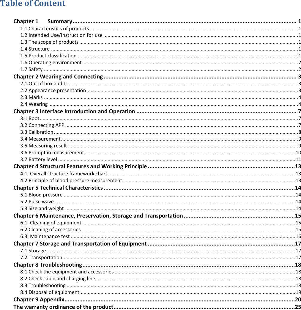 Table of Content  Chapter 1      Summary ......................................................................................................................................... 1 1.1 Characteristics of products .................................................................................................................................................... 1 1.2 Intended Use/Instruction for use .......................................................................................................................................... 1 1.3 The scope of products ........................................................................................................................................................... 1 1.4 Structure ............................................................................................................................................................................... 1 1.5 Product classification ............................................................................................................................................................ 1 1.6 Operating environment ......................................................................................................................................................... 2 1.7 Safety .................................................................................................................................................................................... 2 Chapter 2 Wearing and Connecting ...................................................................................................................... 3 2.1 Out of box audit .................................................................................................................................................................... 3 2.2 Appearance presentation ...................................................................................................................................................... 3 2.3 Marks .................................................................................................................................................................................... 4 2.4 Wearing ................................................................................................................................................................................. 4 Chapter 3 Interface Introduction and Operation .................................................................................................. 7 3.1 Boot ....................................................................................................................................................................................... 7 3.2 Connecting APP ..................................................................................................................................................................... 7 3.3 Calibration ............................................................................................................................................................................. 8 3.4 Measurement ........................................................................................................................................................................ 9 3.5 Measuring result ................................................................................................................................................................... 9 3.6 Prompt in measurement ..................................................................................................................................................... 10 3.7 Battery level ........................................................................................................................................................................ 11 Chapter 4 Structural Features and Working Principle .......................................................................................... 13 4.1. Overall structure framework chart ..................................................................................................................................... 13 4.2 Principle of blood pressure measurement .......................................................................................................................... 13 Chapter 5 Technical Characteristics ..................................................................................................................... 14 5.1 Blood pressure .................................................................................................................................................................... 14 5.2 Pulse wave ........................................................................................................................................................................... 14 5.3 Size and weight ................................................................................................................................................................... 14 Chapter 6 Maintenance, Preservation, Storage and Transportation .................................................................... 15 6.1. Cleaning of equipment ....................................................................................................................................................... 15 6.2 Cleaning of accessories ....................................................................................................................................................... 15 6.3. Maintenance test ............................................................................................................................................................... 16 Chapter 7 Storage and Transportation of Equipment .......................................................................................... 17 7.1 Storage ................................................................................................................................................................................ 17 7.2 Transportation..................................................................................................................................................................... 17 Chapter 8 Troubleshooting .................................................................................................................................. 18 8.1 Check the equipment and accessories ................................................................................................................................ 18 8.2 Check cable and charging line ............................................................................................................................................. 18 8.3 Troubleshooting .................................................................................................................................................................. 18 8.4 Disposal of equipment ........................................................................................................................................................ 19 Chapter 9 Appendix ............................................................................................................................................. 20 The warranty ordinance of the product ............................................................................................................... 25 