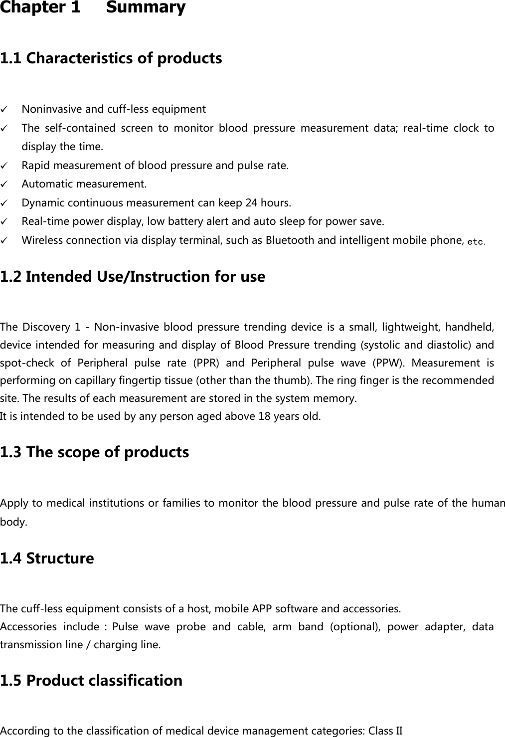 Chapter 1   Summary   1.1 Characteristics of products    Noninvasive and cuff-less equipment  The  self-contained  screen  to  monitor  blood  pressure  measurement  data;  real-time  clock  to display the time.  Rapid measurement of blood pressure and pulse rate.  Automatic measurement.  Dynamic continuous measurement can keep 24 hours.    Real-time power display, low battery alert and auto sleep for power save.    Wireless connection via display terminal, such as Bluetooth and intelligent mobile phone, etc. 1.2 Intended Use/Instruction for use The Discovery 1  - Non-invasive  blood pressure  trending device  is a small,  lightweight, handheld, device intended for measuring and display of Blood Pressure trending (systolic and diastolic) and spot-check  of  Peripheral  pulse  rate  (PPR)  and  Peripheral  pulse  wave  (PPW).  Measurement  is performing on capillary fingertip tissue (other than the thumb). The ring finger is the recommended site. The results of each measurement are stored in the system memory. It is intended to be used by any person aged above 18 years old. 1.3 The scope of products Apply to medical institutions or families to monitor the blood pressure and pulse rate of the human body. 1.4 Structure The cuff-less equipment consists of a host, mobile APP software and accessories. Accessories  include ：Pulse  wave  probe  and  cable,  arm  band  (optional),  power  adapter,  data transmission line / charging line. 1.5 Product classification According to the classification of medical device management categories: Class II 