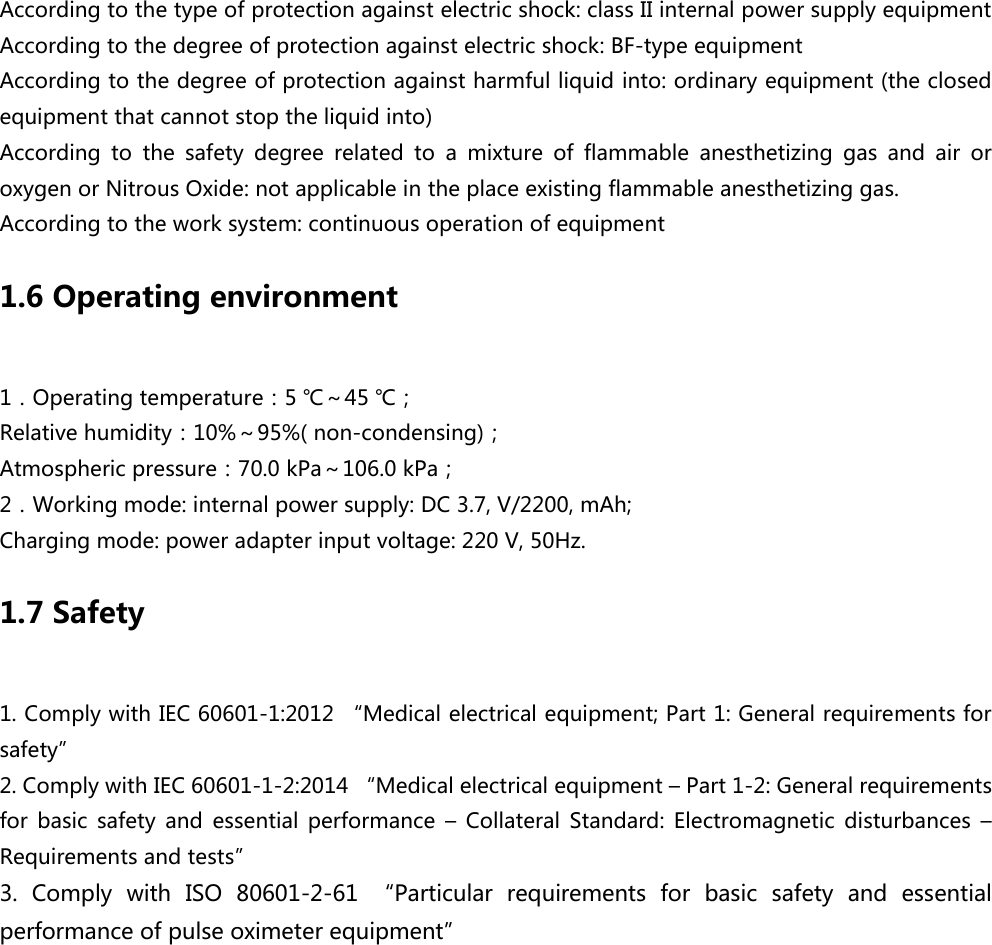 According to the type of protection against electric shock: class II internal power supply equipment According to the degree of protection against electric shock: BF-type equipment According to the degree of protection against harmful liquid into: ordinary equipment (the closed equipment that cannot stop the liquid into) According  to  the  safety  degree  related  to  a  mixture  of  flammable  anesthetizing  gas  and  air  or oxygen or Nitrous Oxide: not applicable in the place existing flammable anesthetizing gas. According to the work system: continuous operation of equipment 1.6 Operating environment 1．Operating temperature：5 ℃～45 ℃； Relative humidity：10%～95%( non-condensing)； Atmospheric pressure：70.0 kPa～106.0 kPa； 2．Working mode: internal power supply: DC 3.7, V/2200, mAh; Charging mode: power adapter input voltage: 220 V, 50Hz. 1.7 Safety 1. Comply with IEC 60601-1:2012 &ldquo;Medical electrical equipment; Part 1: General requirements for safety&rdquo; 2. Comply with IEC 60601-1-2:2014 &ldquo;Medical electrical equipment &ndash; Part 1-2: General requirements for  basic  safety  and  essential  performance  &ndash;  Collateral  Standard:  Electromagnetic  disturbances  &ndash; Requirements and tests&rdquo; 3.  Comply  with  ISO  80601-2-61 &ldquo;Particular  requirements  for  basic  safety  and  essential performance of pulse oximeter equipment&rdquo; 