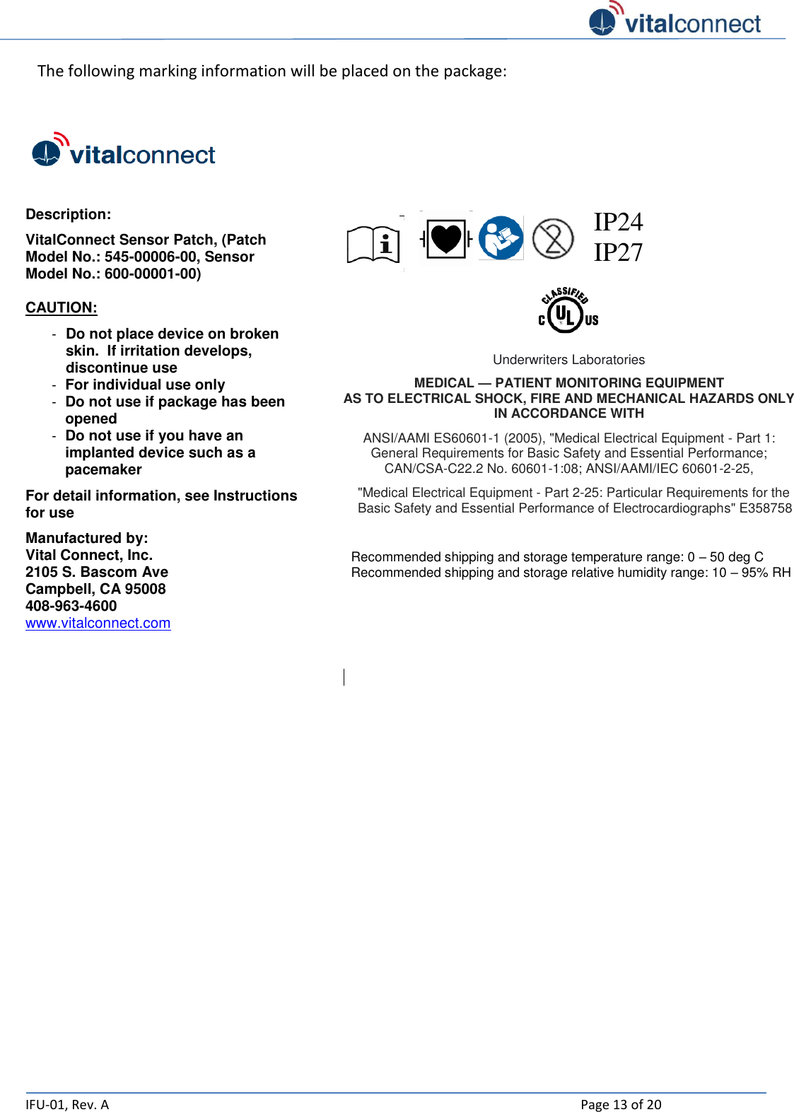   IFU-01, Rev. A    Page 13 of 20  The following marking information will be placed on the package:    Description: VitalConnect Sensor Patch, (Patch Model No.: 545-00006-00, Sensor Model No.: 600-00001-00)  CAUTION: - Do not place device on broken skin.  If irritation develops, discontinue use - For individual use only - Do not use if package has been opened - Do not use if you have an implanted device such as a pacemaker For detail information, see Instructions for use Manufactured by: Vital Connect, Inc. 2105 S. Bascom Ave Campbell, CA 95008 408-963-4600 www.vitalconnect.com      IP24 IP27    Underwriters Laboratories MEDICAL — PATIENT MONITORING EQUIPMENT AS TO ELECTRICAL SHOCK, FIRE AND MECHANICAL HAZARDS ONLY IN ACCORDANCE WITH ANSI/AAMI ES60601-1 (2005), &quot;Medical Electrical Equipment - Part 1: General Requirements for Basic Safety and Essential Performance; CAN/CSA-C22.2 No. 60601-1:08; ANSI/AAMI/IEC 60601-2-25, &quot;Medical Electrical Equipment - Part 2-25: Particular Requirements for the Basic Safety and Essential Performance of Electrocardiographs&quot; E358758   Recommended shipping and storage temperature range: 0 – 50 deg C Recommended shipping and storage relative humidity range: 10 – 95% RH          