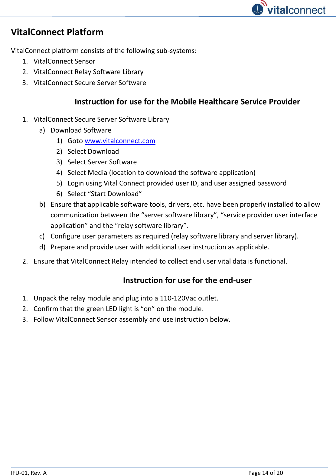   IFU-01, Rev. A    Page 14 of 20  VitalConnect Platform VitalConnect platform consists of the following sub-systems: 1. VitalConnect Sensor 2. VitalConnect Relay Software Library 3. VitalConnect Secure Server Software Instruction for use for the Mobile Healthcare Service Provider 1. VitalConnect Secure Server Software Library a) Download Software 1) Goto www.vitalconnect.com 2) Select Download 3) Select Server Software 4) Select Media (location to download the software application) 5) Login using Vital Connect provided user ID, and user assigned password 6) Select “Start Download” b) Ensure that applicable software tools, drivers, etc. have been properly installed to allow communication between the “server software library”, “service provider user interface application” and the “relay software library”. c) Configure user parameters as required (relay software library and server library). d) Prepare and provide user with additional user instruction as applicable. 2. Ensure that VitalConnect Relay intended to collect end user vital data is functional. Instruction for use for the end-user 1. Unpack the relay module and plug into a 110-120Vac outlet. 2. Confirm that the green LED light is “on” on the module. 3. Follow VitalConnect Sensor assembly and use instruction below.     