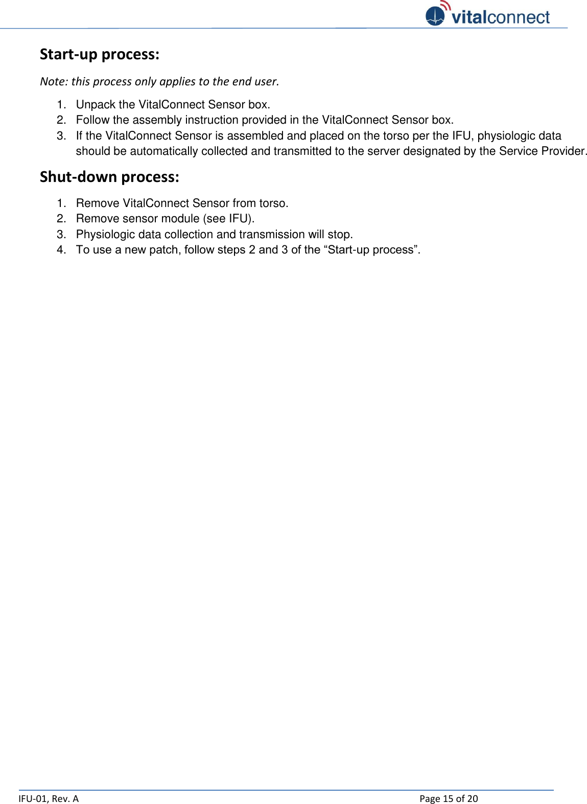   IFU-01, Rev. A    Page 15 of 20  Start-up process: Note: this process only applies to the end user. 1.  Unpack the VitalConnect Sensor box. 2.  Follow the assembly instruction provided in the VitalConnect Sensor box. 3.  If the VitalConnect Sensor is assembled and placed on the torso per the IFU, physiologic data should be automatically collected and transmitted to the server designated by the Service Provider. Shut-down process: 1.  Remove VitalConnect Sensor from torso. 2.  Remove sensor module (see IFU). 3.  Physiologic data collection and transmission will stop. 4. To use a new patch, follow steps 2 and 3 of the “Start-up process”.    