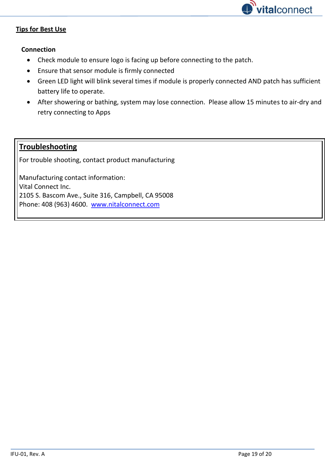   IFU-01, Rev. A    Page 19 of 20  Tips for Best Use    Connection  Check module to ensure logo is facing up before connecting to the patch.  Ensure that sensor module is firmly connected   Green LED light will blink several times if module is properly connected AND patch has sufficient battery life to operate.  After showering or bathing, system may lose connection.  Please allow 15 minutes to air-dry and retry connecting to Apps   Troubleshooting For trouble shooting, contact product manufacturing  Manufacturing contact information: Vital Connect Inc.  2105 S. Bascom Ave., Suite 316, Campbell, CA 95008 Phone: 408 (963) 4600.  www.nitalconnect.com      