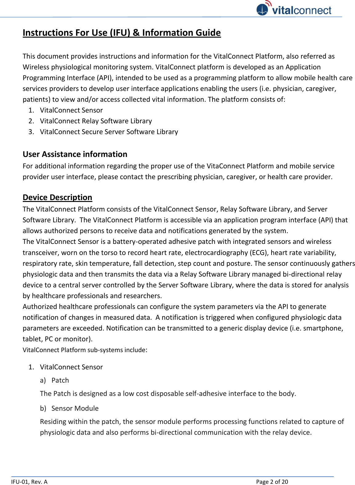   IFU-01, Rev. A    Page 2 of 20  Instructions For Use (IFU) &amp; Information Guide   This document provides instructions and information for the VitalConnect Platform, also referred as Wireless physiological monitoring system. VitalConnect platform is developed as an Application Programming Interface (API), intended to be used as a programming platform to allow mobile health care services providers to develop user interface applications enabling the users (i.e. physician, caregiver, patients) to view and/or access collected vital information. The platform consists of: 1. VitalConnect Sensor 2. VitalConnect Relay Software Library 3. VitalConnect Secure Server Software Library  User Assistance information  For additional information regarding the proper use of the VitaConnect Platform and mobile service provider user interface, please contact the prescribing physician, caregiver, or health care provider.  Device Description The VitalConnect Platform consists of the VitalConnect Sensor, Relay Software Library, and Server Software Library.  The VitalConnect Platform is accessible via an application program interface (API) that allows authorized persons to receive data and notifications generated by the system. The VitalConnect Sensor is a battery-operated adhesive patch with integrated sensors and wireless transceiver, worn on the torso to record heart rate, electrocardiography (ECG), heart rate variability, respiratory rate, skin temperature, fall detection, step count and posture. The sensor continuously gathers physiologic data and then transmits the data via a Relay Software Library managed bi-directional relay device to a central server controlled by the Server Software Library, where the data is stored for analysis by healthcare professionals and researchers. Authorized healthcare professionals can configure the system parameters via the API to generate notification of changes in measured data.  A notification is triggered when configured physiologic data parameters are exceeded. Notification can be transmitted to a generic display device (i.e. smartphone, tablet, PC or monitor). VitalConnect Platform sub-systems include: 1. VitalConnect Sensor a) Patch The Patch is designed as a low cost disposable self-adhesive interface to the body. b) Sensor Module Residing within the patch, the sensor module performs processing functions related to capture of physiologic data and also performs bi-directional communication with the relay device. 