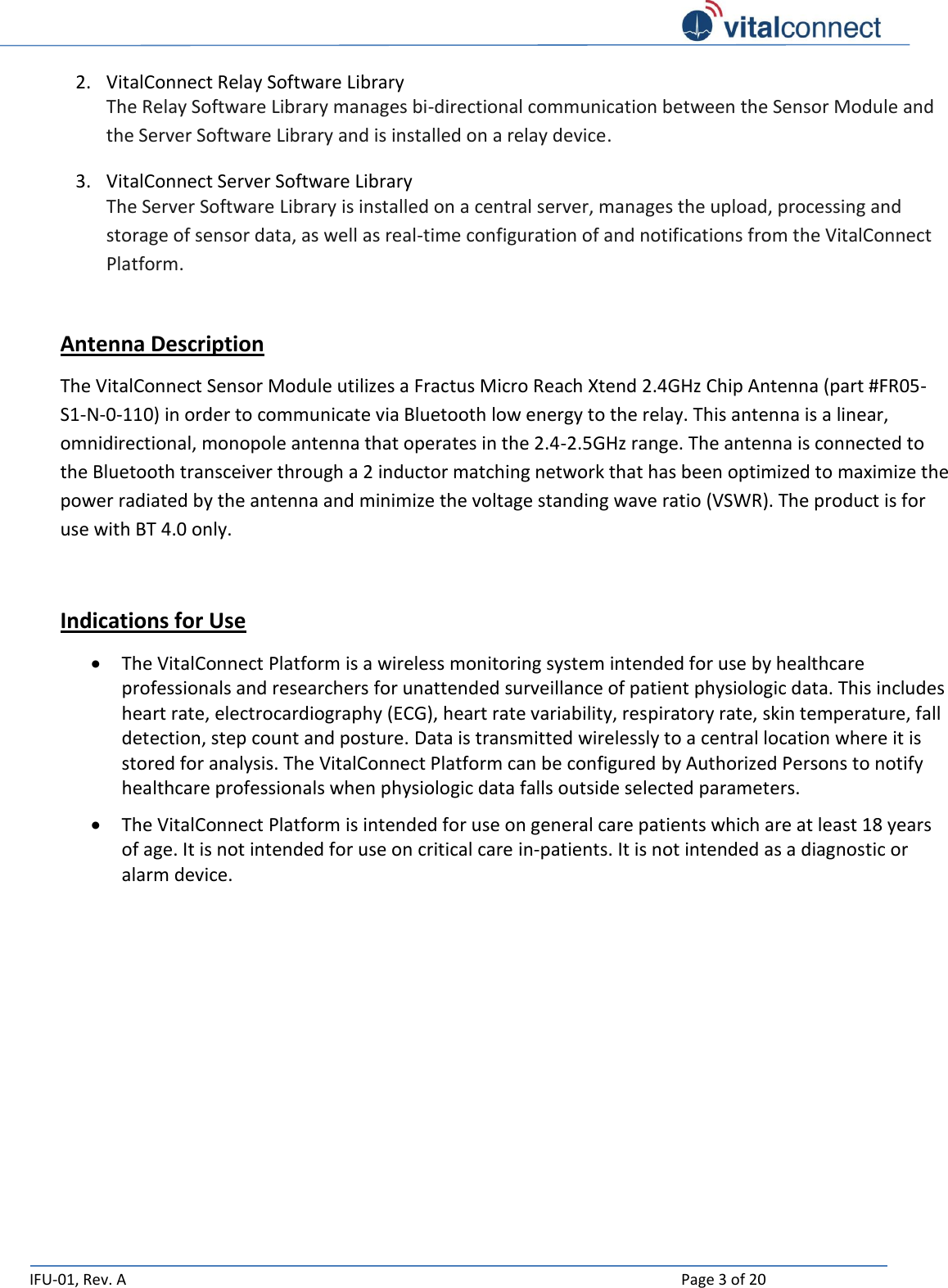   IFU-01, Rev. A    Page 3 of 20  2. VitalConnect Relay Software Library The Relay Software Library manages bi-directional communication between the Sensor Module and the Server Software Library and is installed on a relay device. 3. VitalConnect Server Software Library The Server Software Library is installed on a central server, manages the upload, processing and storage of sensor data, as well as real-time configuration of and notifications from the VitalConnect Platform.  Antenna Description The VitalConnect Sensor Module utilizes a Fractus Micro Reach Xtend 2.4GHz Chip Antenna (part #FR05-S1-N-0-110) in order to communicate via Bluetooth low energy to the relay. This antenna is a linear, omnidirectional, monopole antenna that operates in the 2.4-2.5GHz range. The antenna is connected to the Bluetooth transceiver through a 2 inductor matching network that has been optimized to maximize the power radiated by the antenna and minimize the voltage standing wave ratio (VSWR). The product is for use with BT 4.0 only.   Indications for Use  The VitalConnect Platform is a wireless monitoring system intended for use by healthcare professionals and researchers for unattended surveillance of patient physiologic data. This includes heart rate, electrocardiography (ECG), heart rate variability, respiratory rate, skin temperature, fall detection, step count and posture. Data is transmitted wirelessly to a central location where it is stored for analysis. The VitalConnect Platform can be configured by Authorized Persons to notify healthcare professionals when physiologic data falls outside selected parameters.  The VitalConnect Platform is intended for use on general care patients which are at least 18 years of age. It is not intended for use on critical care in-patients. It is not intended as a diagnostic or alarm device.       