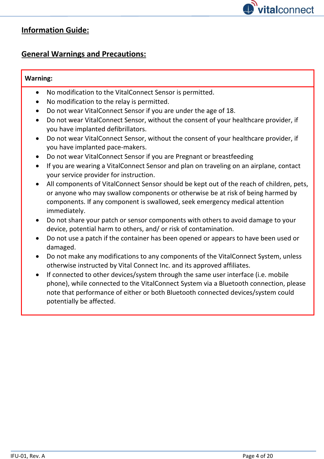   IFU-01, Rev. A    Page 4 of 20  Information Guide:  General Warnings and Precautions:  Warning:  No modification to the VitalConnect Sensor is permitted.  No modification to the relay is permitted.  Do not wear VitalConnect Sensor if you are under the age of 18.  Do not wear VitalConnect Sensor, without the consent of your healthcare provider, if you have implanted defibrillators.   Do not wear VitalConnect Sensor, without the consent of your healthcare provider, if you have implanted pace-makers.   Do not wear VitalConnect Sensor if you are Pregnant or breastfeeding  If you are wearing a VitalConnect Sensor and plan on traveling on an airplane, contact your service provider for instruction.    All components of VitalConnect Sensor should be kept out of the reach of children, pets, or anyone who may swallow components or otherwise be at risk of being harmed by components. If any component is swallowed, seek emergency medical attention immediately.  Do not share your patch or sensor components with others to avoid damage to your device, potential harm to others, and/ or risk of contamination.  Do not use a patch if the container has been opened or appears to have been used or damaged.   Do not make any modifications to any components of the VitalConnect System, unless otherwise instructed by Vital Connect Inc. and its approved affiliates.  If connected to other devices/system through the same user interface (i.e. mobile phone), while connected to the VitalConnect System via a Bluetooth connection, please note that performance of either or both Bluetooth connected devices/system could potentially be affected.      