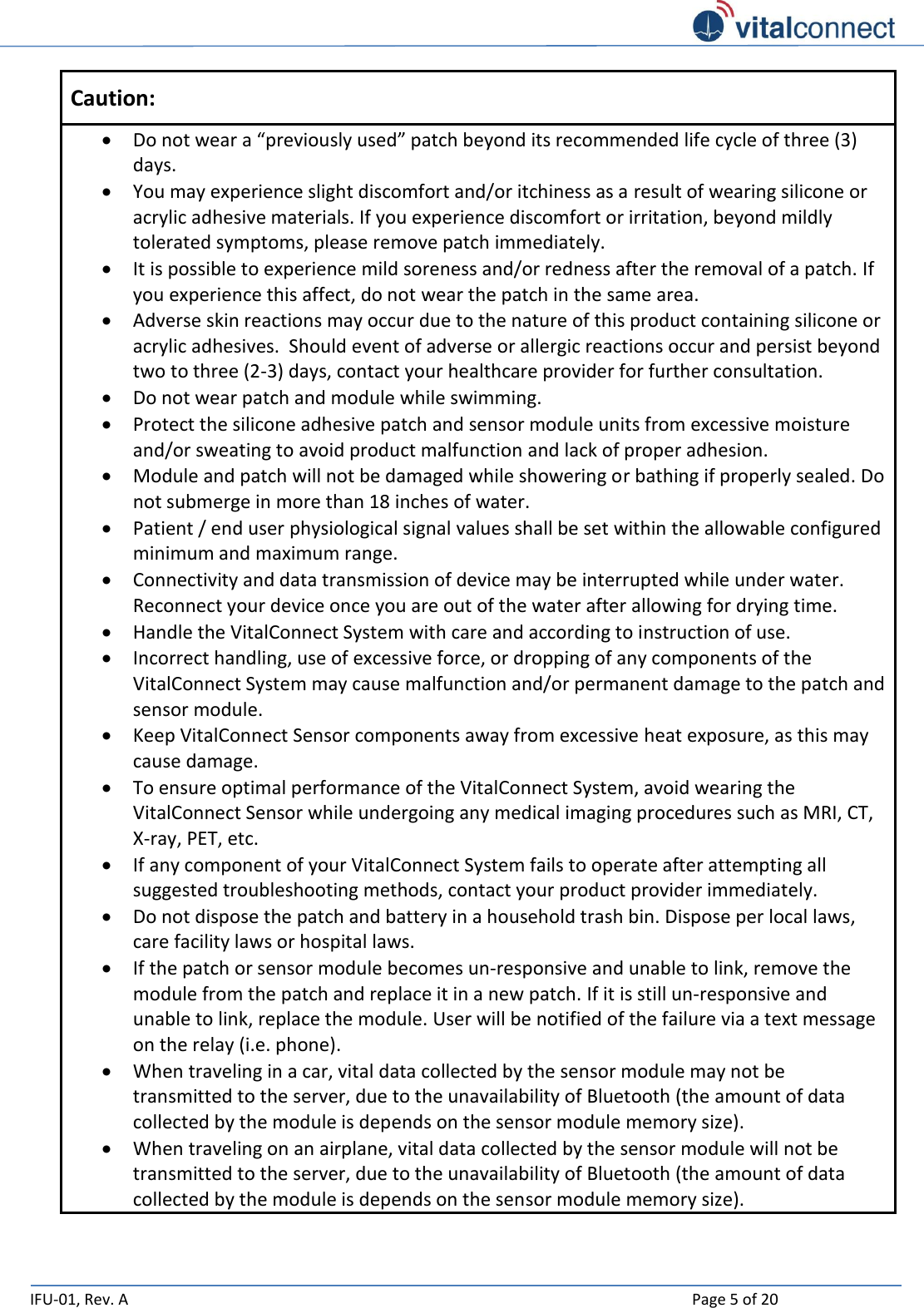   IFU-01, Rev. A    Page 5 of 20  Caution:  Do not wear a “previously used” patch beyond its recommended life cycle of three (3) days.  You may experience slight discomfort and/or itchiness as a result of wearing silicone or acrylic adhesive materials. If you experience discomfort or irritation, beyond mildly tolerated symptoms, please remove patch immediately.  It is possible to experience mild soreness and/or redness after the removal of a patch. If you experience this affect, do not wear the patch in the same area.  Adverse skin reactions may occur due to the nature of this product containing silicone or acrylic adhesives.  Should event of adverse or allergic reactions occur and persist beyond two to three (2-3) days, contact your healthcare provider for further consultation.  Do not wear patch and module while swimming.    Protect the silicone adhesive patch and sensor module units from excessive moisture and/or sweating to avoid product malfunction and lack of proper adhesion.  Module and patch will not be damaged while showering or bathing if properly sealed. Do not submerge in more than 18 inches of water.    Patient / end user physiological signal values shall be set within the allowable configured minimum and maximum range.  Connectivity and data transmission of device may be interrupted while under water.  Reconnect your device once you are out of the water after allowing for drying time.   Handle the VitalConnect System with care and according to instruction of use.    Incorrect handling, use of excessive force, or dropping of any components of the VitalConnect System may cause malfunction and/or permanent damage to the patch and sensor module.  Keep VitalConnect Sensor components away from excessive heat exposure, as this may cause damage.   To ensure optimal performance of the VitalConnect System, avoid wearing the VitalConnect Sensor while undergoing any medical imaging procedures such as MRI, CT, X-ray, PET, etc.   If any component of your VitalConnect System fails to operate after attempting all suggested troubleshooting methods, contact your product provider immediately.   Do not dispose the patch and battery in a household trash bin. Dispose per local laws, care facility laws or hospital laws.  If the patch or sensor module becomes un-responsive and unable to link, remove the module from the patch and replace it in a new patch. If it is still un-responsive and unable to link, replace the module. User will be notified of the failure via a text message on the relay (i.e. phone).  When traveling in a car, vital data collected by the sensor module may not be transmitted to the server, due to the unavailability of Bluetooth (the amount of data collected by the module is depends on the sensor module memory size).  When traveling on an airplane, vital data collected by the sensor module will not be transmitted to the server, due to the unavailability of Bluetooth (the amount of data collected by the module is depends on the sensor module memory size).  