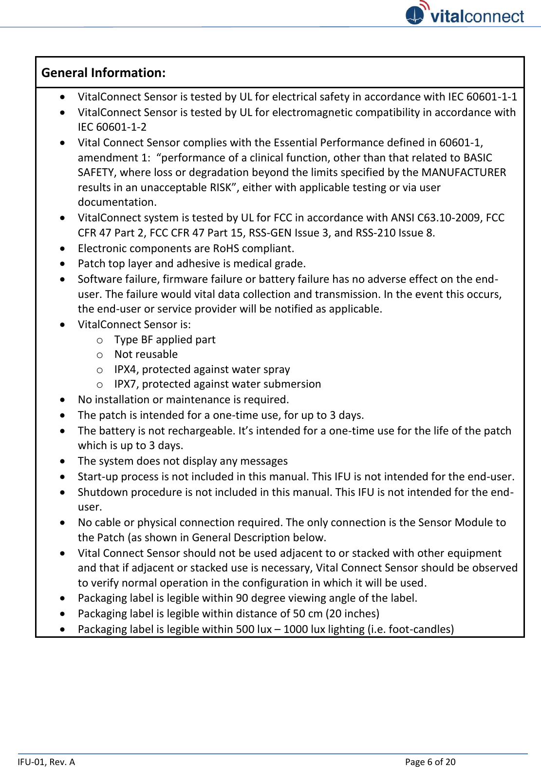   IFU-01, Rev. A    Page 6 of 20   General Information:  VitalConnect Sensor is tested by UL for electrical safety in accordance with IEC 60601-1-1  VitalConnect Sensor is tested by UL for electromagnetic compatibility in accordance with IEC 60601-1-2  Vital Connect Sensor complies with the Essential Performance defined in 60601-1, amendment 1:  “performance of a clinical function, other than that related to BASIC SAFETY, where loss or degradation beyond the limits specified by the MANUFACTURER results in an unacceptable RISK”, either with applicable testing or via user documentation.   VitalConnect system is tested by UL for FCC in accordance with ANSI C63.10-2009, FCC CFR 47 Part 2, FCC CFR 47 Part 15, RSS-GEN Issue 3, and RSS-210 Issue 8.  Electronic components are RoHS compliant.  Patch top layer and adhesive is medical grade.  Software failure, firmware failure or battery failure has no adverse effect on the end-user. The failure would vital data collection and transmission. In the event this occurs, the end-user or service provider will be notified as applicable.  VitalConnect Sensor is: o Type BF applied part o Not reusable o IPX4, protected against water spray o IPX7, protected against water submersion   No installation or maintenance is required.  The patch is intended for a one-time use, for up to 3 days.  The battery is not rechargeable. It’s intended for a one-time use for the life of the patch which is up to 3 days.  The system does not display any messages  Start-up process is not included in this manual. This IFU is not intended for the end-user.  Shutdown procedure is not included in this manual. This IFU is not intended for the end-user.  No cable or physical connection required. The only connection is the Sensor Module to the Patch (as shown in General Description below.  Vital Connect Sensor should not be used adjacent to or stacked with other equipment and that if adjacent or stacked use is necessary, Vital Connect Sensor should be observed to verify normal operation in the configuration in which it will be used.  Packaging label is legible within 90 degree viewing angle of the label.  Packaging label is legible within distance of 50 cm (20 inches)  Packaging label is legible within 500 lux – 1000 lux lighting (i.e. foot-candles)     