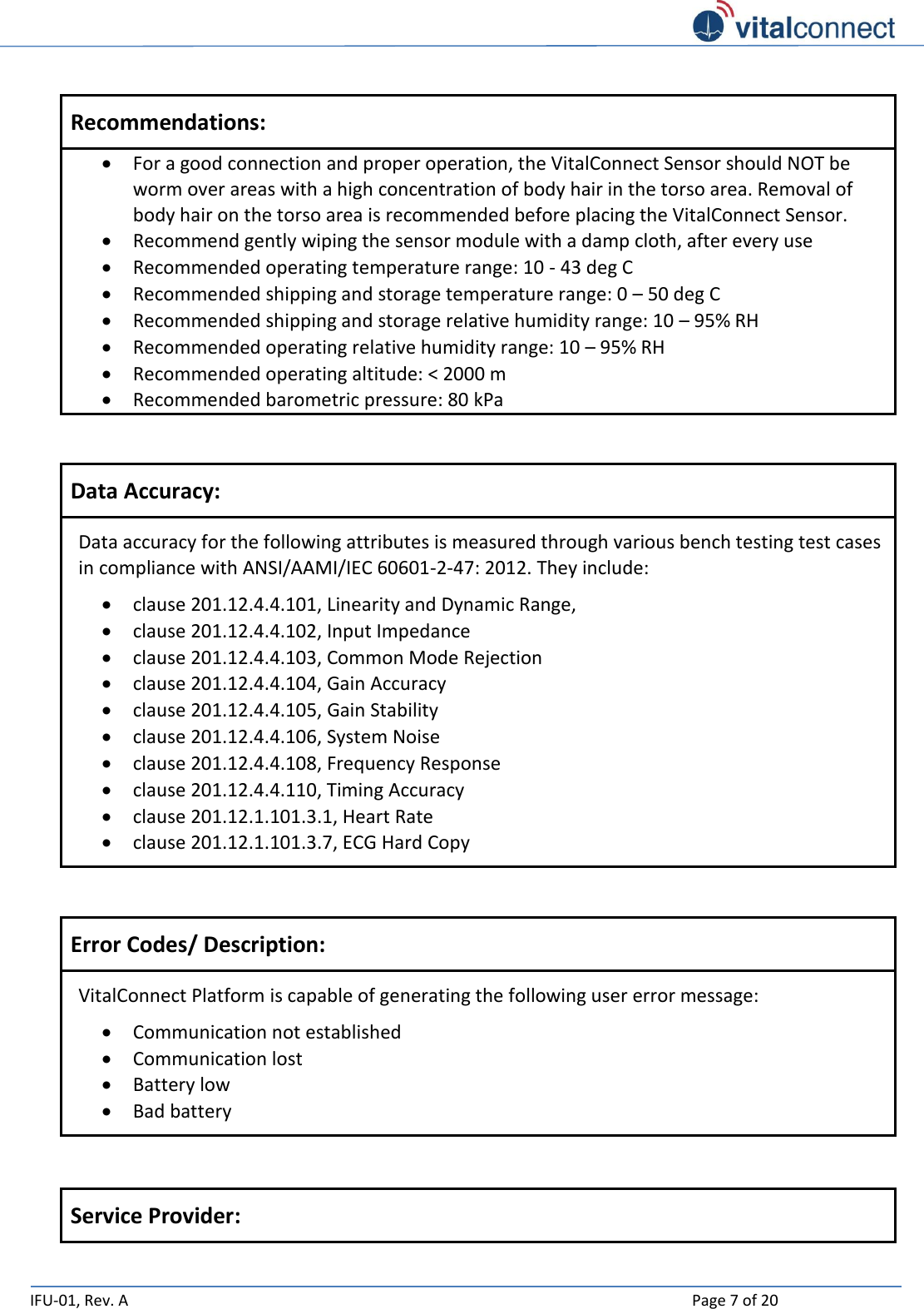   IFU-01, Rev. A    Page 7 of 20   Recommendations:  For a good connection and proper operation, the VitalConnect Sensor should NOT be worm over areas with a high concentration of body hair in the torso area. Removal of body hair on the torso area is recommended before placing the VitalConnect Sensor.  Recommend gently wiping the sensor module with a damp cloth, after every use   Recommended operating temperature range: 10 - 43 deg C  Recommended shipping and storage temperature range: 0 – 50 deg C  Recommended shipping and storage relative humidity range: 10 – 95% RH  Recommended operating relative humidity range: 10 – 95% RH  Recommended operating altitude: &lt; 2000 m  Recommended barometric pressure: 80 kPa    Data Accuracy: Data accuracy for the following attributes is measured through various bench testing test cases in compliance with ANSI/AAMI/IEC 60601-2-47: 2012. They include:  clause 201.12.4.4.101, Linearity and Dynamic Range,   clause 201.12.4.4.102, Input Impedance  clause 201.12.4.4.103, Common Mode Rejection  clause 201.12.4.4.104, Gain Accuracy  clause 201.12.4.4.105, Gain Stability  clause 201.12.4.4.106, System Noise  clause 201.12.4.4.108, Frequency Response  clause 201.12.4.4.110, Timing Accuracy  clause 201.12.1.101.3.1, Heart Rate  clause 201.12.1.101.3.7, ECG Hard Copy   Error Codes/ Description: VitalConnect Platform is capable of generating the following user error message:  Communication not established  Communication lost  Battery low  Bad battery   Service Provider: 