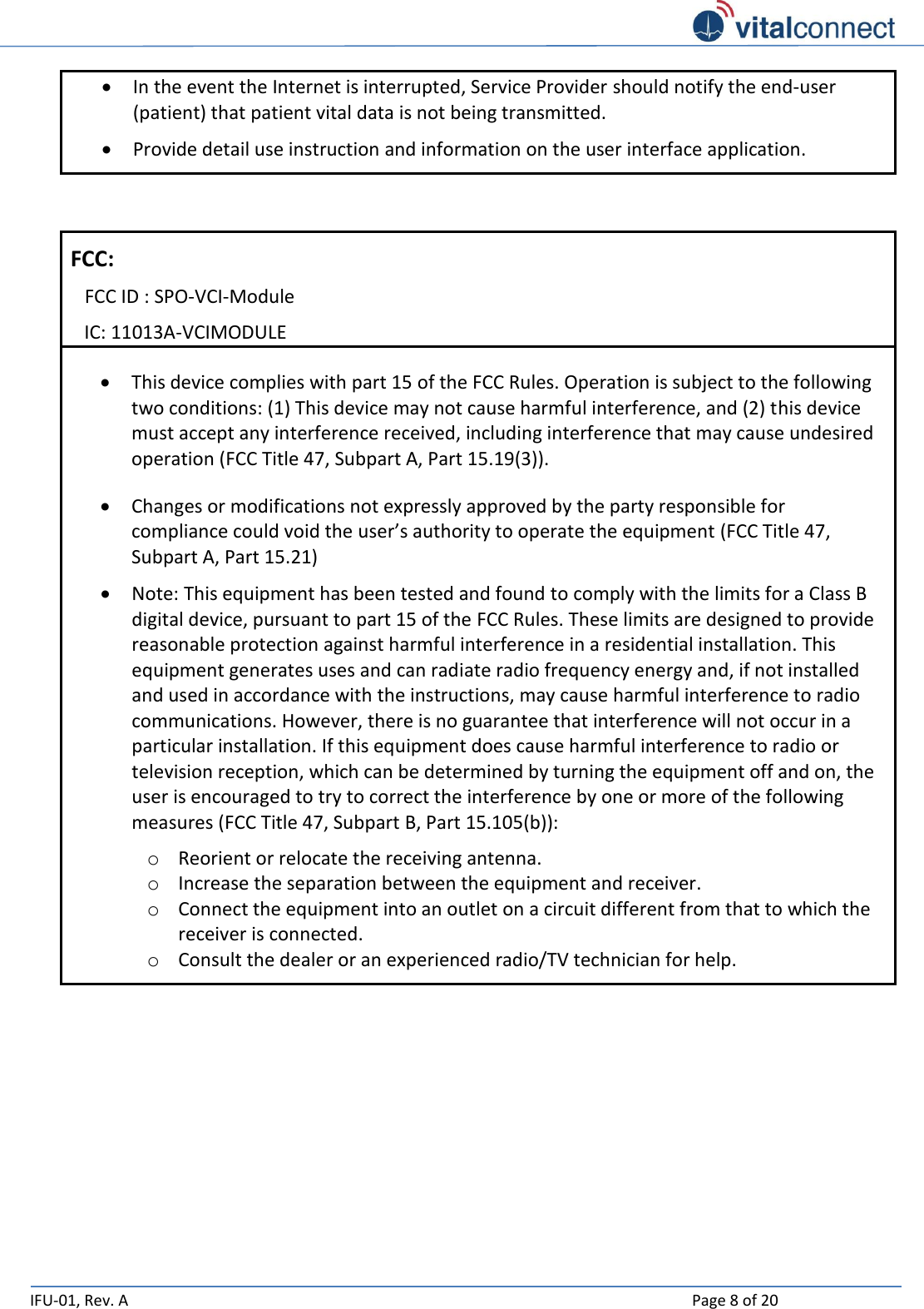   IFU-01, Rev. A    Page 8 of 20   In the event the Internet is interrupted, Service Provider should notify the end-user (patient) that patient vital data is not being transmitted.   Provide detail use instruction and information on the user interface application.   FCC: FCC ID : SPO-VCI-Module IC: 11013A-VCIMODULE  This device complies with part 15 of the FCC Rules. Operation is subject to the following two conditions: (1) This device may not cause harmful interference, and (2) this device must accept any interference received, including interference that may cause undesired operation (FCC Title 47, Subpart A, Part 15.19(3)).  Changes or modifications not expressly approved by the party responsible for compliance could void the user’s authority to operate the equipment (FCC Title 47, Subpart A, Part 15.21)  Note: This equipment has been tested and found to comply with the limits for a Class B digital device, pursuant to part 15 of the FCC Rules. These limits are designed to provide reasonable protection against harmful interference in a residential installation. This equipment generates uses and can radiate radio frequency energy and, if not installed and used in accordance with the instructions, may cause harmful interference to radio communications. However, there is no guarantee that interference will not occur in a particular installation. If this equipment does cause harmful interference to radio or television reception, which can be determined by turning the equipment off and on, the user is encouraged to try to correct the interference by one or more of the following measures (FCC Title 47, Subpart B, Part 15.105(b)): o Reorient or relocate the receiving antenna. o Increase the separation between the equipment and receiver. o Connect the equipment into an outlet on a circuit different from that to which the receiver is connected. o Consult the dealer or an experienced radio/TV technician for help.     