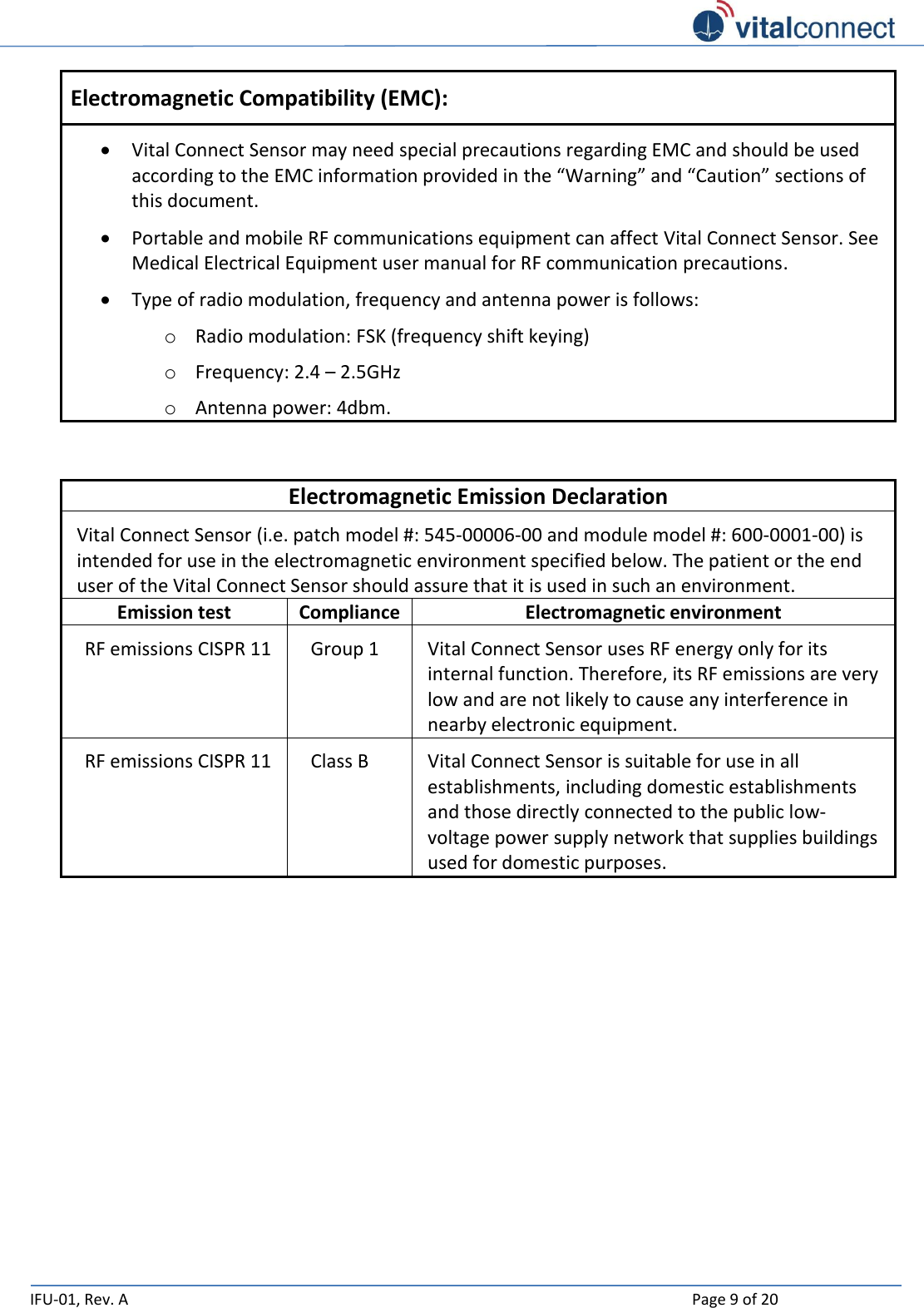   IFU-01, Rev. A    Page 9 of 20  Electromagnetic Compatibility (EMC):  Vital Connect Sensor may need special precautions regarding EMC and should be used according to the EMC information provided in the “Warning” and “Caution” sections of this document.  Portable and mobile RF communications equipment can affect Vital Connect Sensor. See Medical Electrical Equipment user manual for RF communication precautions.  Type of radio modulation, frequency and antenna power is follows: o Radio modulation: FSK (frequency shift keying) o Frequency: 2.4 – 2.5GHz o Antenna power: 4dbm.    Electromagnetic Emission Declaration Vital Connect Sensor (i.e. patch model #: 545-00006-00 and module model #: 600-0001-00) is intended for use in the electromagnetic environment specified below. The patient or the end user of the Vital Connect Sensor should assure that it is used in such an environment. Emission test Compliance Electromagnetic environment RF emissions CISPR 11 Group 1 Vital Connect Sensor uses RF energy only for its internal function. Therefore, its RF emissions are very low and are not likely to cause any interference in nearby electronic equipment. RF emissions CISPR 11 Class B Vital Connect Sensor is suitable for use in all establishments, including domestic establishments and those directly connected to the public low-voltage power supply network that supplies buildings used for domestic purposes.     