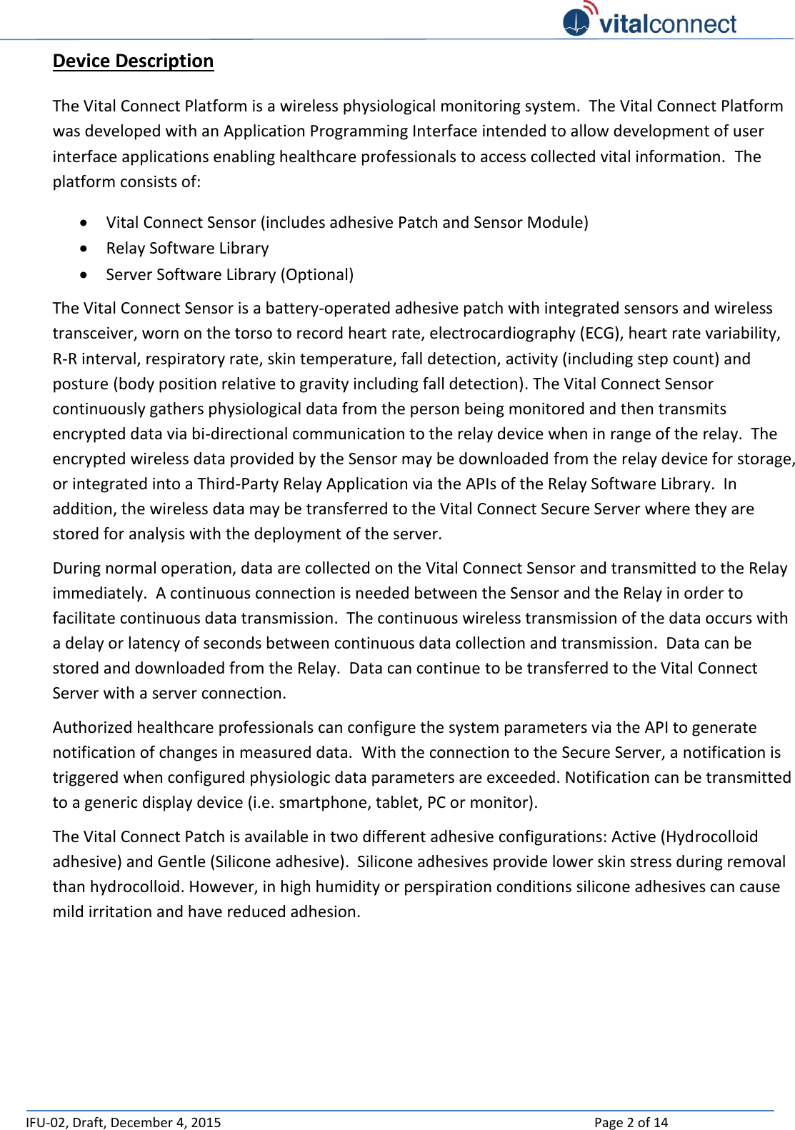   IFU-02, Draft, December 4, 2015    Page 2 of 14  Device Description The Vital Connect Platform is a wireless physiological monitoring system.  The Vital Connect Platform was developed with an Application Programming Interface intended to allow development of user interface applications enabling healthcare professionals to access collected vital information.  The platform consists of:  Vital Connect Sensor (includes adhesive Patch and Sensor Module)  Relay Software Library  Server Software Library (Optional) The Vital Connect Sensor is a battery-operated adhesive patch with integrated sensors and wireless transceiver, worn on the torso to record heart rate, electrocardiography (ECG), heart rate variability, R-R interval, respiratory rate, skin temperature, fall detection, activity (including step count) and posture (body position relative to gravity including fall detection). The Vital Connect Sensor continuously gathers physiological data from the person being monitored and then transmits encrypted data via bi-directional communication to the relay device when in range of the relay.  The encrypted wireless data provided by the Sensor may be downloaded from the relay device for storage, or integrated into a Third-Party Relay Application via the APIs of the Relay Software Library.  In addition, the wireless data may be transferred to the Vital Connect Secure Server where they are stored for analysis with the deployment of the server.   During normal operation, data are collected on the Vital Connect Sensor and transmitted to the Relay immediately.  A continuous connection is needed between the Sensor and the Relay in order to facilitate continuous data transmission.  The continuous wireless transmission of the data occurs with a delay or latency of seconds between continuous data collection and transmission.  Data can be stored and downloaded from the Relay.  Data can continue to be transferred to the Vital Connect Server with a server connection.    Authorized healthcare professionals can configure the system parameters via the API to generate notification of changes in measured data.  With the connection to the Secure Server, a notification is triggered when configured physiologic data parameters are exceeded. Notification can be transmitted to a generic display device (i.e. smartphone, tablet, PC or monitor). The Vital Connect Patch is available in two different adhesive configurations: Active (Hydrocolloid adhesive) and Gentle (Silicone adhesive).  Silicone adhesives provide lower skin stress during removal than hydrocolloid. However, in high humidity or perspiration conditions silicone adhesives can cause mild irritation and have reduced adhesion.       