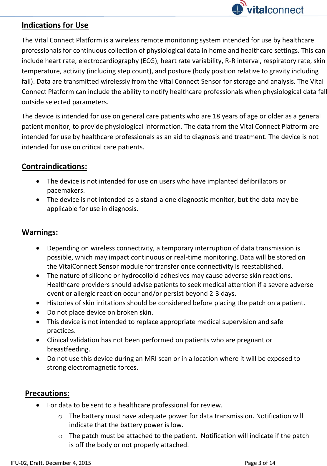   IFU-02, Draft, December 4, 2015    Page 3 of 14  Indications for Use The Vital Connect Platform is a wireless remote monitoring system intended for use by healthcare professionals for continuous collection of physiological data in home and healthcare settings. This can include heart rate, electrocardiography (ECG), heart rate variability, R-R interval, respiratory rate, skin temperature, activity (including step count), and posture (body position relative to gravity including fall). Data are transmitted wirelessly from the Vital Connect Sensor for storage and analysis. The Vital Connect Platform can include the ability to notify healthcare professionals when physiological data fall outside selected parameters. The device is intended for use on general care patients who are 18 years of age or older as a general patient monitor, to provide physiological information. The data from the Vital Connect Platform are intended for use by healthcare professionals as an aid to diagnosis and treatment. The device is not intended for use on critical care patients. Contraindications:  The device is not intended for use on users who have implanted defibrillators or pacemakers.  The device is not intended as a stand-alone diagnostic monitor, but the data may be applicable for use in diagnosis.  Warnings:  Depending on wireless connectivity, a temporary interruption of data transmission is possible, which may impact continuous or real-time monitoring. Data will be stored on the VitalConnect Sensor module for transfer once connectivity is reestablished.  The nature of silicone or hydrocolloid adhesives may cause adverse skin reactions.  Healthcare providers should advise patients to seek medical attention if a severe adverse event or allergic reaction occur and/or persist beyond 2-3 days.   Histories of skin irritations should be considered before placing the patch on a patient.   Do not place device on broken skin.  This device is not intended to replace appropriate medical supervision and safe practices.  Clinical validation has not been performed on patients who are pregnant or breastfeeding.  Do not use this device during an MRI scan or in a location where it will be exposed to strong electromagnetic forces.  Precautions:  For data to be sent to a healthcare professional for review.  o The battery must have adequate power for data transmission. Notification will indicate that the battery power is low. o The patch must be attached to the patient.  Notification will indicate if the patch is off the body or not properly attached. 