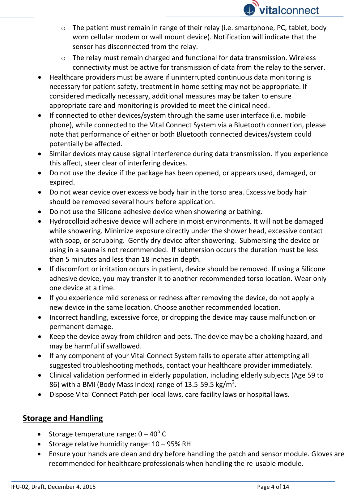   IFU-02, Draft, December 4, 2015    Page 4 of 14  o The patient must remain in range of their relay (i.e. smartphone, PC, tablet, body worn cellular modem or wall mount device). Notification will indicate that the sensor has disconnected from the relay.  o The relay must remain charged and functional for data transmission. Wireless connectivity must be active for transmission of data from the relay to the server.  Healthcare providers must be aware if uninterrupted continuous data monitoring is necessary for patient safety, treatment in home setting may not be appropriate. If considered medically necessary, additional measures may be taken to ensure appropriate care and monitoring is provided to meet the clinical need.   If connected to other devices/system through the same user interface (i.e. mobile phone), while connected to the Vital Connect System via a Bluetooth connection, please note that performance of either or both Bluetooth connected devices/system could potentially be affected.  Similar devices may cause signal interference during data transmission. If you experience this affect, steer clear of interfering devices.  Do not use the device if the package has been opened, or appears used, damaged, or expired.   Do not wear device over excessive body hair in the torso area. Excessive body hair should be removed several hours before application.  Do not use the Silicone adhesive device when showering or bathing.   Hydrocolloid adhesive device will adhere in moist environments. It will not be damaged while showering. Minimize exposure directly under the shower head, excessive contact with soap, or scrubbing.  Gently dry device after showering.  Submersing the device or using in a sauna is not recommended.  If submersion occurs the duration must be less than 5 minutes and less than 18 inches in depth.  If discomfort or irritation occurs in patient, device should be removed. If using a Silicone adhesive device, you may transfer it to another recommended torso location. Wear only one device at a time.  If you experience mild soreness or redness after removing the device, do not apply a new device in the same location. Choose another recommended location.  Incorrect handling, excessive force, or dropping the device may cause malfunction or permanent damage.  Keep the device away from children and pets. The device may be a choking hazard, and may be harmful if swallowed.  If any component of your Vital Connect System fails to operate after attempting all suggested troubleshooting methods, contact your healthcare provider immediately.   Clinical validation performed in elderly population, including elderly subjects (Age 59 to 86) with a BMI (Body Mass Index) range of 13.5-59.5 kg/m2.  Dispose Vital Connect Patch per local laws, care facility laws or hospital laws.  Storage and Handling  Storage temperature range: 0 – 40o C  Storage relative humidity range: 10 – 95% RH  Ensure your hands are clean and dry before handling the patch and sensor module. Gloves are recommended for healthcare professionals when handling the re-usable module. 